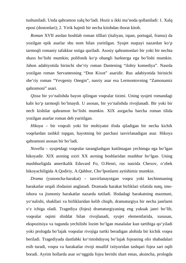 tushuniladi. Unda qahramon xalq bo‘ladi. Hozir u ikki ma’noda qollaniladi: 1. Xalq
eposi (dostonlari); 2. Yirik hajmli bir necha kitobdan iborat kitob. 
Roman XVII asrdan boshlab roman tilllari (italiyan, ispan, portugal, fransu) da
yozilgan epik asarlar shu nom bilan yuritilgan. Syujet nuqtayi nazardan ko‘p
tarmoqli romaniy tafakkur ostiga quriladi. Asosiy qahramonlari bir yoki bir nechta
shaxs bo‘lishi mumkin; polifonik ko‘p ohangli harkterga ega bo‘lishi mumkin.
Jahon adabiyotida birinchi she’riy roman Dantening “ilohiy komediya”. Nasrda
yozilgan roman Servantesning “Don Kixot” asaridir. Rus adabiyotida birinichi
she’riy roman “Yevgeniy Onegin”, nasriy asar esa Lermontovning “Zamonamiz
qahramoni” asari. 
Qissa bir yo‘nalishda bayon qilingan voqealar tizimi. Uning syujeti romandagi
kabi ko‘p tarmoqli bo‘lmaydi. U asosan, bir yo‘nalishda rivojlanadi. Bir yoki bir
nech  kishilar  qahramon  bo‘lishi  mumkin.  XIX  asrgacha  barcha  roman  tilida
yozilgan asarlar roman deb yuritilgan. 
Hikoya –  bir  voqeali  yoki  bir  mohiyatni  ifoda  qiladigan  bir  necha  kichik
voqelardan tashkil topgan, hayotning bir parchasi tasvirlanadigan asar. Hikoya
qahramoni asosan bir bo‘ladi.
Novella – syujetdagi voqealar taranglashgan kutilmagan yechimga ega bo‘lgan
hikoyadir. XIX asrning oxiri XX asrning boshlaridan mashhur bo‘lgan. Uning
mashhurligida  amerikalik  Eduvard  Fo,  O.Henri,  rus  nasrida  Chexov,  o‘zbek
hikoyachiligida A.Qodiriy, A.Qahhor, Cho‘lponlarni aytishimiz mumkin.
Drama  (yunoncha-harakat)  –  tasvirlanayotgan  voqea  yoki  kechinmaning
harakatlar orqali ifodasini anglatadi. Dramada harakat birliklari sifatida nutq, imo-
ishora va jismoniy harakatlar nazarda tutiladi. Ifodadagi harakatning mazmuni,
yo‘nalishi, shakllari va birliklaridan kelib chiqib, dramaturgiya bir necha janrlarni
o‘z  ichiga oladi. Tragediya (fojea)  dramaturgiyaning  eng yuksak janri  bo‘lib,
voqealar  oqimi  shiddat  bilan  rivojlanadi,  syujet  elementlarida,  xususan,
ekspozitsiya va tugunda yechilishi lozim bo‘lgan masalalar kun tartibiga qo‘yiladi
yoki prologda bo‘lajak voqealar rivojiga turtki beradigan alohida bir kichik voqea
beriladi. Tragediyada dastlabki ko‘rinishdayoq bo‘lajak fojeaning olis shabadalari
esib turadi, voqea va harakatlar rivoji muallif ixtiyoridan tashqari fojea sari oqib
boradi. Ayrim hollarda asar so‘nggida fojea berishi shart emas, aksincha, prologda
