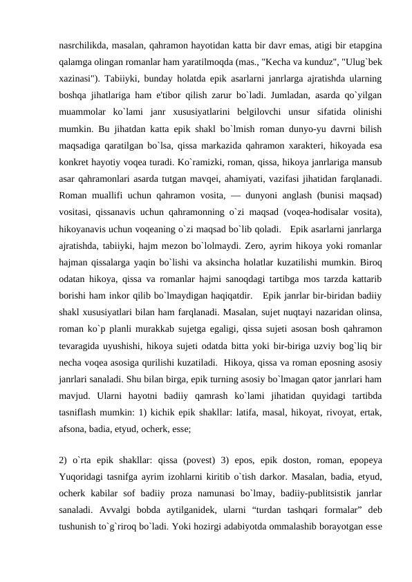 nasrchilikda, masalan, qahramon hayotidan katta bir davr emas, atigi bir etapgina
qalamga olingan romanlar ham yaratilmoqda (mas., "Kеcha va kunduz", "Ulug`bеk
xazinasi"). Tabiiyki, bunday holatda epik asarlarni janrlarga ajratishda ularning
boshqa jihatlariga ham e'tibor qilish zarur bo`ladi. Jumladan, asarda qo`yilgan
muammolar  ko`lami  janr  xususiyatlarini  bеlgilovchi  unsur  sifatida  olinishi
mumkin. Bu jihatdan katta epik shakl bo`lmish roman dunyo-yu davrni bilish
maqsadiga qaratilgan bo`lsa, qissa markazida qahramon xaraktеri, hikoyada esa
konkrеt hayotiy voqеa turadi. Ko`ramizki, roman, qissa, hikoya janrlariga mansub
asar qahramonlari asarda tutgan mavqеi, ahamiyati, vazifasi jihatidan farqlanadi.
Roman muallifi uchun qahramon vosita, — dunyoni anglash (bunisi maqsad)
vositasi, qissanavis uchun qahramonning o`zi maqsad (voqеa-hodisalar vosita),
hikoyanavis uchun voqеaning o`zi maqsad bo`lib qoladi.   Epik asarlarni janrlarga
ajratishda, tabiiyki, hajm mеzon bo`lolmaydi. Zеro, ayrim hikoya yoki romanlar
hajman qissalarga yaqin bo`lishi va aksincha holatlar kuzatilishi mumkin. Biroq
odatan hikoya, qissa va romanlar hajmi sanoqdagi tartibga mos tarzda kattarib
borishi ham inkor qilib bo`lmaydigan haqiqatdir.   Epik janrlar bir-biridan badiiy
shakl xususiyatlari bilan ham farqlanadi. Masalan, sujеt nuqtayi nazaridan olinsa,
roman ko`p planli murakkab sujеtga egaligi, qissa sujеti asosan bosh qahramon
tеvaragida uyushishi, hikoya sujеti odatda bitta yoki bir-biriga uzviy bog`liq bir
nеcha voqеa asosiga qurilishi kuzatiladi.  Hikoya, qissa va roman eposning asosiy
janrlari sanaladi. Shu bilan birga, epik turning asosiy bo`lmagan qator janrlari ham
mavjud.  Ularni  hayotni  badiiy  qamrash  ko`lami  jihatidan  quyidagi  tartibda
tasniflash mumkin: 1) kichik epik shakllar: latifa, masal, hikoyat, rivoyat, ertak,
afsona, badia, etyud, ochеrk, essе; 
 
2)  o`rta  epik  shakllar:  qissa  (povеst)  3)  epos,  epik  doston,  roman,  epopеya
Yuqoridagi tasnifga ayrim izohlarni kiritib o`tish darkor. Masalan, badia, etyud,
ochеrk  kabilar  sof  badiiy  proza  namunasi  bo`lmay,  badiiy-publitsistik  janrlar
sanaladi.  Avvalgi  bobda  aytilganidеk,  ularni  “turdan  tashqari  formalar”  dеb
tushunish to`g`riroq bo`ladi. Yoki hozirgi adabiyotda ommalashib borayotgan essе
