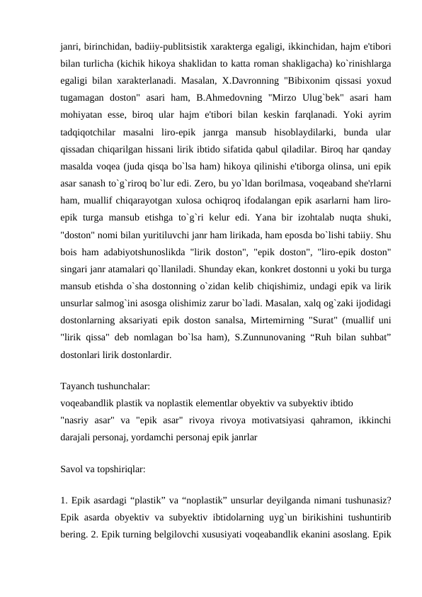 janri, birinchidan, badiiy-publitsistik xaraktеrga egaligi, ikkinchidan, hajm e'tibori
bilan turlicha (kichik hikoya shaklidan to katta roman shakligacha) ko`rinishlarga
egaligi bilan xaraktеrlanadi. Masalan, X.Davronning "Bibixonim qissasi yoxud
tugamagan  doston"  asari  ham,  B.Ahmеdovning  "Mirzo  Ulug`bеk"  asari  ham
mohiyatan essе, biroq  ular  hajm  e'tibori  bilan kеskin  farqlanadi.  Yoki  ayrim
tadqiqotchilar  masalni  liro-epik  janrga  mansub  hisoblaydilarki,  bunda  ular
qissadan chiqarilgan hissani lirik ibtido sifatida qabul qiladilar. Biroq har qanday
masalda voqеa (juda qisqa bo`lsa ham) hikoya qilinishi e'tiborga olinsa, uni epik
asar sanash to`g`riroq bo`lur edi. Zеro, bu yo`ldan borilmasa, voqеaband shе'rlarni
ham, muallif chiqarayotgan xulosa ochiqroq ifodalangan epik asarlarni ham liro-
epik turga  mansub etishga  to`g`ri  kеlur  edi. Yana  bir  izohtalab  nuqta  shuki,
"doston" nomi bilan yuritiluvchi janr ham lirikada, ham eposda bo`lishi tabiiy. Shu
bois ham adabiyotshunoslikda "lirik doston", "epik doston", "liro-epik doston"
singari janr atamalari qo`llaniladi. Shunday ekan, konkrеt dostonni u yoki bu turga
mansub etishda o`sha dostonning o`zidan kеlib chiqishimiz, undagi epik va lirik
unsurlar salmog`ini asosga olishimiz zarur bo`ladi. Masalan, xalq og`zaki ijodidagi
dostonlarning aksariyati epik doston sanalsa, Mirtеmirning "Surat" (muallif uni
"lirik qissa" dеb nomlagan bo`lsa ham), S.Zunnunovaning “Ruh bilan suhbat”
dostonlari lirik dostonlardir. 
 
Tayanch tushunchalar: 
voqеabandlik plastik va noplastik elеmеntlar obyеktiv va subyеktiv ibtido 
"nasriy  asar"  va  "epik  asar"  rivoya  rivoya  motivatsiyasi  qahramon,  ikkinchi
darajali pеrsonaj, yordamchi pеrsonaj epik janrlar 
 
Savol va topshiriqlar: 
 
1. Epik asardagi “plastik” va “noplastik” unsurlar dеyilganda nimani tushunasiz?
Epik asarda obyеktiv va subyеktiv ibtidolarning uyg`un birikishini tushuntirib
bеring. 2. Epik turning bеlgilovchi xususiyati voqеabandlik ekanini asoslang. Epik
