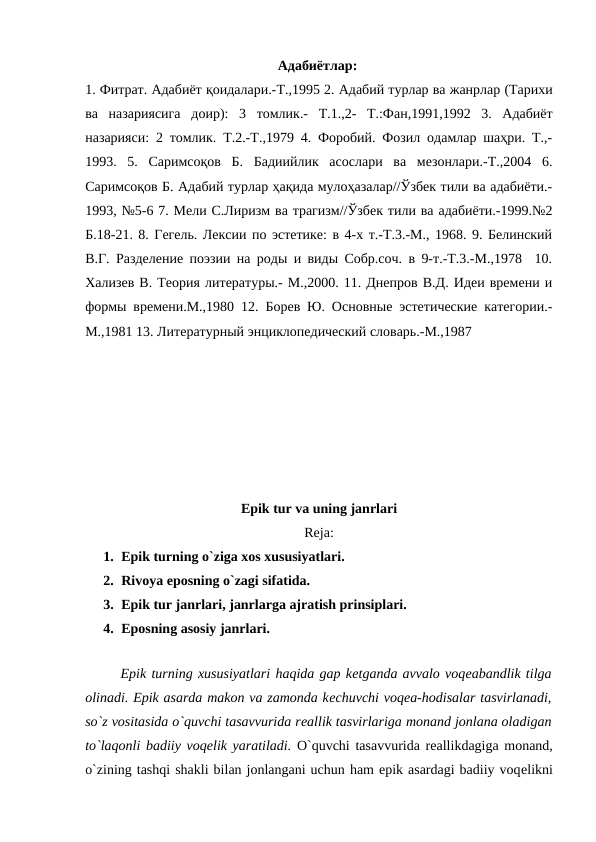                                                        Адабиётлар: 
1. Фитрат. Адабиёт қоидалари.-Т.,1995 2. Адабий турлар ва жанрлар (Тарихи
ва назариясига доир):  3  томлик.-  Т.1.,2-  Т.:Фан,1991,1992  3.  Адабиёт
назарияси: 2 томлик. Т.2.-Т.,1979 4. Форобий. Фозил одамлар шаҳри. Т.,-
1993.  5.  Саримсоқов  Б.  Бадиийлик  асослари  ва  мезонлари.-Т.,2004  6.
Саримсоқов Б. Адабий турлар ҳақида мулоҳазалар//Ўзбек тили ва адабиёти.-
1993, №5-6 7. Мели С.Лиризм ва трагизм//Ўзбек тили ва адабиёти.-1999.№2
Б.18-21. 8. Гегель. Лексии по эстетике: в 4-х т.-Т.3.-М., 1968. 9. Белинский
В.Г. Разделение поэзии на роды и виды Собр.соч. в 9-т.-Т.3.-М.,1978  10.
Хализев В. Теория литературы.- М.,2000. 11. Днепров В.Д. Идеи времени и
формы времени.М.,1980 12. Борев Ю. Основные эстетические категории.-
М.,1981 13. Литературный энциклопедический словарь.-М.,1987 
 
 
 
 
Epik tur va uning janrlari
Reja:
1. Epik turning o`ziga xos xususiyatlari.
2. Rivoya eposning o`zagi sifatida. 
3. Epik tur janrlari, janrlarga ajratish prinsiplari. 
4. Eposning asosiy janrlari. 
 
 
Epik turning xususiyatlari haqida gap kеtganda avvalo voqеabandlik tilga
olinadi. Epik asarda makon va zamonda kеchuvchi voqеa-hodisalar tasvirlanadi,
so`z vositasida o`quvchi tasavvurida rеallik tasvirlariga monand jonlana oladigan
to`laqonli badiiy voqеlik yaratiladi. O`quvchi tasavvurida rеallikdagiga monand,
o`zining tashqi shakli bilan jonlangani uchun ham epik asardagi badiiy voqеlikni
