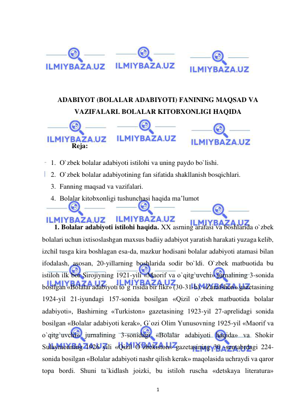  
1 
 
 
 
 
 
ADABIYOT (BOLALAR ADABIYOTI) FANINING MAQSAD VA 
VAZIFALARI. BOLALAR KITOBXONLIGI HAQIDA 
 
 
       Reja:  
1. O`zbek bolalar adabiyoti istilohi va uning paydo bo`lishi. 
2. O`zbek bolalar adabiyotining fan sifatida shakllanish bosqichlari. 
3. Fanning maqsad va vazifalari. 
4. Bolalar kitobxonligi tushunchasi haqida ma’lumot 
 
  1. Bolalar adabiyoti istilohi haqida. XX asrning arafasi va boshlarida o`zbek 
bolalari uchun ixtisoslashgan maxsus badiiy adabiyot yaratish harakati yuzaga kelib, 
izchil tusga kira boshlagan esa-da, mazkur hodisani bolalar adabiyoti atamasi bilan 
ifodalash, asosan, 20-yillarning boshlarida sodir bo`ldi. O`zbek matbuotida bu 
istiloh ilk bor Sirojiyning 1921-yili «Maorif va o`qitg`uvchi» jurnalining 3-sonida 
bosilgan «Bolalar adabiyoti to`g`risida bir fikr» (30-31-b). «Zarafshon» gazetasining 
1924-yil 21-iyundagi 157-sonida bosilgan «Qizil o`zbek matbuotida bolalar 
adabiyoti», Bashirning «Turkiston» gazetasining 1923-yil 27-aprelidagi sonida 
bosilgan «Bolalar adabiyoti kerak», G`ozi Olim Yunusovning 1925-yil «Maorif va 
o`qitg`uvchi» jurnalining 3-sonidagi «Bolalar adabiyoti haqida» va Shokir 
Sulaymonning 1926 yili «Qizil O`zbekiston» gazetasining 30 -sentabrdagi 224-
sonida bosilgan «Bolalar adabiyoti nashr qilish kerak» maqolasida uchraydi va qaror 
topa bordi. Shuni ta`kidlash joizki, bu istiloh ruscha «detskaya literatura» 
