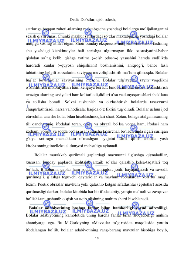  
10 
 
Dedi:-Do`stlar, qish odosh,- 
satrlariga boqqan zahoti-ularning maktabgacha yoshdagi bolalarga mo`ljallanganini 
sezish qiyin emas. Chunki mazkur satrlardagi so`zlar maktabgacha yoshdagi bolalar 
nutqiga xos lug`at aks etgan. Shoir bunday ekspressiv nutq zamirida bahor faslining 
shu yoshdagi kichkintoylar hali sezishga ulgurmagan ikki xususiyatini-bahor 
qishdan so`ng kelib, qishga xotima («qish odosh») yasashini hamda endilikda 
haroratli kunlar («quyosh chiqishi»ni) boshlanishini, aniqrog`i, bahor fasli 
tabiatining belgili xossalarini saviyaga muvofiqlashtirib ma`lum qilmoqda. Bolalar 
lug`at boyligi-ular saviyasining mezoni. Bolalar ulg`aygani sayin voqelikni 
o`zlashtirish imkoniyatlari ham kengaya boradi, binobarin, ular so`zni o`zlashtirish 
evaziga ularning saviyalari ham ko`tariladi,didlari o`sa va dunyoqarashlari shakllana 
va to`lisha boradi. So`zni tushunish va o`zlashtirish bolalarda tasavvurni 
chuqurlashtiradi, narsa va hodisalar haqida o`z fikrini tug`diradi. Bolalar uchun ijod 
etuvchilar ana shu holat bilan hisoblashmoqlari shart. Zotan, bolaga atalgan asarning 
tili qancha aniq, ifodalari teran, qisqa va obrazli bo`lsa voqea ham, ifodasi ham 
ixcham, yorqin va sodda bo`lsa asar shuncha ta`sirchan bo`ladi, unda ilgari surilgan 
g`oya xotiraga mustahkam o`rnashgan syujetni idrok qilish asosida yosh 
kitobxonning intellektual dunyosi mahsuliga aylanadi. 
Bolalar murakkab qurilmali gaplardagi mazmunni ilg`ashga qiynaladilar, 
xususan, bunday gaplarda izohtalab arxaik so`zlar qalashib kelsa-taqatlari toq 
bo`ladi. Binobarin, gaplar ham sodda, mantiqdor, jonli, hayajanbaxsh va savodli 
qurilmog`i, g`ashga teguvchi qaytariqlar va mavhum iboralardan xoli bo`lmog`i 
lozim. Poetik obrazlar mavhum yoki qalashib ketgan sifatlashlar (epitetlar) asosida 
qurilmasligi darkor, bolalar kitobida har bir ifoda tabiiy, yorqin ma`noli va zavqovar 
bo`lishi-uni tushunib o`qish va uqib olishning muhim sharti hisoblanadi. 
   Bolalar adabiyotining boshqa fanlar bilan hamkorligi yoxud adresliligi. 
Bolalar adabiyotining kamolotida uning barcha fanlar bilan aloqadorligi muhim 
ahamiyatga ega. Bu M.Gorkiyning «Mavzular to`g`risida» maqolasida yorqin 
ifodalangan bo`lib, bolalar adabiyotining rang-barang mavzular hisobiga boyib, 
