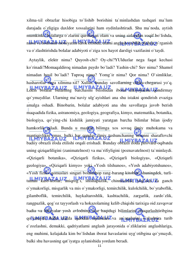  
11 
 
xilma-xil obrazlar hisobiga to`lishib borishini ta`minlashdan tashqari ma`lum 
darajada o`zligiga daxldor xossalarini ham oydinlashtiradi. Shu ma`noda, aytish 
mumkinki, bolalarga o`zlarini qurshagan olam va uning sirlaridan voqif bo`lishda, 
narsa va hodisalar mohiyatini idrok etishda, ularni anglash va bilib olishda, o`rganish 
va o`zlashtirishda bolalar adabiyoti o`ziga xos hayot darsligi vazifasini o`taydi. 
  Aytaylik, elektr nima? Quyosh-chi? Oy-chi?YUlduzlar nega faqat kechasi 
ko`rinadi?Momaqaldiroq nimadan paydo bo`ladi? Yashin-chi? Suv nima? Shamol 
nimadan hosil bo`ladi? Tuproq nima? Yomg`ir nima? Qor nima? O`simliklar, 
hasharotlar nega xilmma-xil? Xullas, bunday savollarning cheku-chegarasi yo`q. 
Lekin bolalar bularning barchasini bilishidan iborat ehtiyojlarini qondirmay 
qo`ymaydilar. Ularning ma`naviy ulg`ayishlari ana shu istakni qondirish evaziga 
amalga oshadi. Binobarin, bolalar adabiyoti ana shu savollarga javob berish 
maqsadida fizika, astranomiya, geologiya, geografiya, kimyo, matematika, botanika, 
biologiya, qo`ying-chi kishilik jamiyati yaratgan barcha bilimlar bilan ijodiy 
hamkorlik qiladi. Bunda u mazkur bilimga xos sovuq ilmiy muhokama va 
mantiqiylikni emas, balki har qanday ilmiy tushunchaning insonni sharaflovchi 
badiiy obrazli ifoda etilishi orqali erishadi. Bunday obrazli ifoda pirovard-oqibatda 
uning qiziqarliligini (zanimatelnost) va ma`rifiyligini (poznavatelnost) ta`minlaydi. 
«Qiziqarli botanika», «Qiziqarli fizika», «Qiziqarli biologiya», «Qiziqarli 
geologiya», «Qiziqarli kimyo» yoki «Yosh tilshunos», «Yosh adabiyotshunos», 
«Yosh fizik» qomuslari singari bolalarbop rang-barang kitoblar, shuningdek, turli-
tuman kasb-korlar, aniqrog`i, shishapazlik, chinnisozlik, yog`och va ganch 
o`ymakorligi, misgarlik va mis o`ymakorligi, temirchilik, kulolchilik, bo`yraboflik, 
gilamboflik, temirchilik, haykaltaroshlik, kashtachilik, zargarlik, zardo`zlik, 
rangpazlik, qog`oz tayyorlash va hokazolarning kelib chiqishi tarixiga oid zavqovar 
badia va hikoyalar yosh avlodning ular haqidagi bilimlarini chuqurlashtiribgina 
qo`ymaydi, balki ularda ajdodlar tajribalari va an`analarini o`zlashtira turib 
e`zozlashni, demakki, qadriyatlarni anglash jarayonida o`zliklarini anglashlariga, 
eng muhimi, kelajakda kim bo`lishdan iborat havaslarini uyg`otibgina qo`ymaydi, 
balki shu havasning qat`iyatga aylanishida yordam beradi.                                                   
