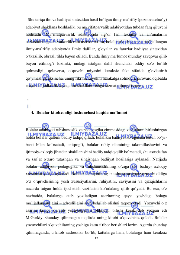  
12 
 
  Shu tariqa ilm va badiiyat sintezidan hosil bo`lgan ilmiy-ma`rifiy (poznovatelno`y) 
adabiyot shakllana boshladiki bu ma`rifatparvalik adabiyotidan tubdan farq qiluvchi 
hodisadir. Ma`rifatparvarlik adabiyotida ilg`or fan, texnika va an`analarini 
o`zlashtirishga da`vatkorlik ruhi ustivor bo`lsa, bolalar o`qishigagana mo`ljallangan 
ilmiy-ma`rifiy adabiyotda ilmiy dalillar, g`oyalar va farazlar badiiyat sintezidan 
o`tkazilib, obrazli tilda bayon etiladi. Bunda ilmiy ma`lumot shunday zavqovar qilib 
bayon etilmog`i lozimki, undagi istalgan dalil shunchaki oddiy so`z bo`lib 
qolmasligi, qolaversa, o`quvchi miyasini keraksiz fakt sifatida g`ovlattirib 
qo`ymasligi, aksincha, uning fikrini, xayolini harakatga solmog`i, pirovard oqibatda 
esa,unda ijodkorlik layoqatini shakllantirishga xizmat qilmog`i zarur.  
 
 
4. Bolalar kitobxonligi tushunchasi haqida ma’lumot 
 
Bolalar adabiyoti ruhshunoslik va pedagogika zimmasidagi vazifalarni birlashtirgan 
holda bolalar qalbini badiiy tadqiq qiladi, bolalikni badiiyat ko`zgusida butun bo`yi-
basti bilan ko`rsatadi, aniqrog`i, bolalar ruhiy olamining takomillashuvini va 
ijtimoiy-axloqiy jihatdan shakllanishini badiiy tadqiq qilib ko`rsatadi, shu asosda fan 
va san`at o`zaro tutashgan va singishgan badiiyat hosilasiga aylanadi. Natijada 
bolalar adabiyoti pedagogika va ruhshunoslikning o`ziga xos badiiy- axloqiy 
xrestomatiyasiga aylanadi. Bolalar adabiyotining ana shu xususiyati yozuvchi oldiga 
o`z o`quvchisining yosh xususiyatlarini, ruhiyatini, saviyasini va qiziqishlarini 
nazarda tutgan holda ijod etish vazifasini ko`ndalang qilib qo`yadi. Bu esa, o`z 
navbatida, balalarga atab yoziladigan asarlarning qaysi yoshdagi bolaga 
mo`ljallanganligini – adresliligini aniq belgilab olishni taqozo etadi. Yozuvchi o`z 
asarini kimga qaratib yozayotganini oldindan bilishi kerak,-deb yozgan edi 
M.Gorkiy,-shunday qilinmagan taqdirda uning kitobi o`quvchisiz qoladi. Bolalar 
yozuvchilari o`quvchilarning yoshiga katta e`tibor berishlari lozim. Agarda shunday 
qilinmaganda, u kitob «adressiz» bo`lib, kattalarga ham, bolalarga ham keraksiz 
