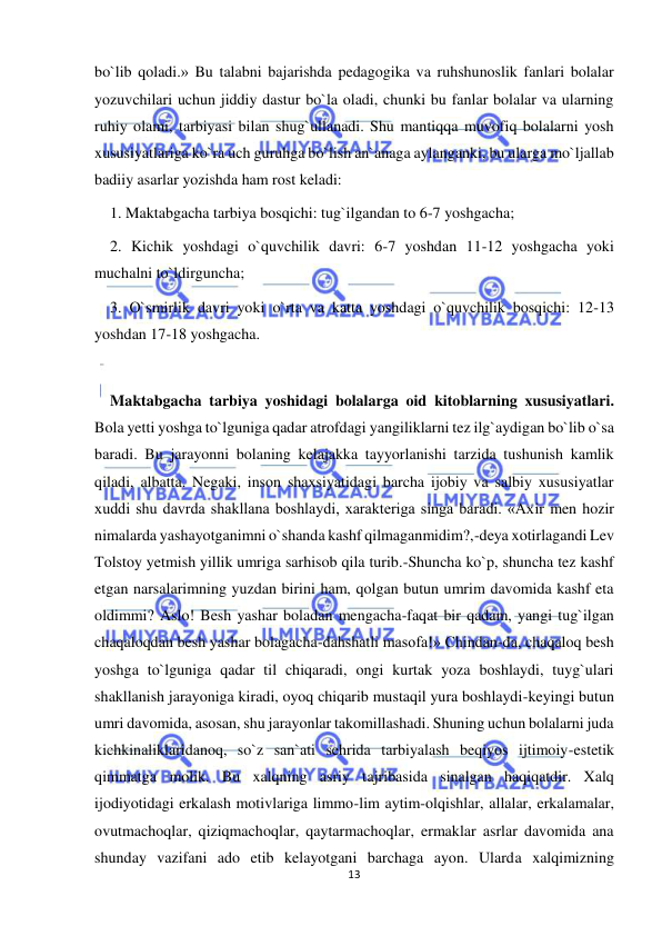  
13 
 
bo`lib qoladi.» Bu talabni bajarishda pedagogika va ruhshunoslik fanlari bolalar 
yozuvchilari uchun jiddiy dastur bo`la oladi, chunki bu fanlar bolalar va ularning 
ruhiy olami, tarbiyasi bilan shug`ullanadi. Shu mantiqqa muvofiq bolalarni yosh 
xususiyatlariga ko`ra uch guruhga bo`lish an`anaga aylanganki, bu ularga mo`ljallab 
badiiy asarlar yozishda ham rost keladi: 
    1. Maktabgacha tarbiya bosqichi: tug`ilgandan to 6-7 yoshgacha; 
    2. Kichik yoshdagi o`quvchilik davri: 6-7 yoshdan 11-12 yoshgacha yoki 
muchalni to`ldirguncha;  
    3. O`smirlik davri yoki o`rta va katta yoshdagi o`quvchilik bosqichi: 12-13 
yoshdan 17-18 yoshgacha.  
   
    Maktabgacha tarbiya yoshidagi bolalarga oid kitoblarning xususiyatlari. 
Bola yetti yoshga to`lguniga qadar atrofdagi yangiliklarni tez ilg`aydigan bo`lib o`sa 
baradi. Bu jarayonni bolaning kelajakka tayyorlanishi tarzida tushunish kamlik 
qiladi, albatta. Negaki, inson shaxsiyatidagi barcha ijobiy va salbiy xususiyatlar 
xuddi shu davrda shakllana boshlaydi, xarakteriga singa baradi. «Axir men hozir 
nimalarda yashayotganimni o`shanda kashf qilmaganmidim?,-deya xotirlagandi Lev 
Tolstoy yetmish yillik umriga sarhisob qila turib.-Shuncha ko`p, shuncha tez kashf 
etgan narsalarimning yuzdan birini ham, qolgan butun umrim davomida kashf eta 
oldimmi? Aslo! Besh yashar boladan mengacha-faqat bir qadam, yangi tug`ilgan 
chaqaloqdan besh yashar bolagacha-dahshatli masofa!» Chindan-da, chaqaloq besh 
yoshga to`lguniga qadar til chiqaradi, ongi kurtak yoza boshlaydi, tuyg`ulari 
shakllanish jarayoniga kiradi, oyoq chiqarib mustaqil yura boshlaydi-keyingi butun 
umri davomida, asosan, shu jarayonlar takomillashadi. Shuning uchun bolalarni juda 
kichkinaliklaridanoq, so`z san`ati sehrida tarbiyalash beqiyos ijtimoiy-estetik 
qimmatga molik. Bu xalqning asriy tajribasida sinalgan haqiqatdir. Xalq 
ijodiyotidagi erkalash motivlariga limmo-lim aytim-olqishlar, allalar, erkalamalar, 
ovutmachoqlar, qiziqmachoqlar, qaytarmachoqlar, ermaklar asrlar davomida ana 
shunday vazifani ado etib kelayotgani barchaga ayon. Ularda xalqimizning 
