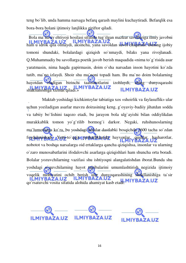  
16 
 
teng bo`lib, unda hamma narsaga befarq qarash maylini kuchaytiradi. Befarqlik esa 
bora-bora bolani ijtimoiy lanjlikka giriftor qiladi. 
  Bola ma`naviy ehtiyoji hosilasi sifatida tug`ilgan mazkur savollariga ilmiy javobni 
ham u idrok qila olmaydi, aksincha, yana savoldan savol chiqaradi. Buning ijobiy 
tomoni shundaki, bolalardagi qiziqish so`nmaydi, bilaks yana rivojlanadi. 
Q.Muhammadiy bu savollarga poetik javob berish maqsadida «nima to`g`risida asar 
yaratmasin, nima haqda gapirmasin, doim o`sha narsadan inson hayotini ko`zda 
tutib, ma`no izlaydi. Shoir shu ma`noni topadi ham. Bu ma`no doim bolalarning 
hayotdan oladigan birinchi taassurotlarini izohlaydi, uning dunyoqarashi 
shakllanishiga xizmat qiladi.»  
Maktab yoshidagi kichkintoylar tabiatiga xos «shoirlik va faylasuflik» ular 
uchun yoziladigan asarlar mavzu doirasining keng, g`oyaviy-badiiy jihatdan sodda 
va tabiiy bo`lishini taqozo etadi, bu jarayon bola ulg`ayishi bilan oddiylikdan 
murakkablik tomon yo`g`rilib bormog`i darkor. Negaki, ruhshunoslarning 
ma`lumotlarga ko`ra, bu yoshdagi bolalar dastlabki bosqichda 3600 tacha so`zdan 
foydalanishadi. Yetti-to`qqiz yasharliklarida hayvonlar, qushlar, hasharotlar, 
nobotot va boshqa narsalarga oid ertaklarga qancha qiziqishsa, insonlar va ularning 
o`zaro munosabatlarini ifodalovchi asarlarga qiziqishlari ham shuncha orta boradi. 
Bolalar yozuvchilarning vazifasi shu ishtiyoqni alangalatishdan iborat.Bunda shu 
yoshdagi o`quvchilarning hayot tajribalarini umumlashtirish negizida ijtimoiy 
voqelik mohiyatini ochib berish ular dunyoqarashining shakllanishiga ta`sir 
qo`rsatuvchi vosita sifatida alohida ahamiyat kasb etadi. 
 
