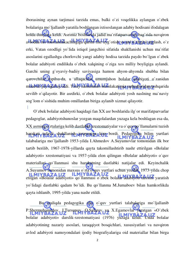  
2 
 
iborasining aynan tarjimasi tarzida emas, balki o`zi voqelikka aylangan o`zbek 
bolalariga mo`ljallanib yaratila boshlangan ixtisoslangan adabiy hodisani ifodalagan 
holda dunyoga keldi. Asrimiz boshlarida jadid ma`rifatparvarligi bag`rida navqiron 
avlodda rus mustamlakachiligiga qarshi fikr uyg`otish va uni o`zligini anglash, o`z 
erki, Vatan ozodligi yo`lida istiqol jangchisi sifatida shakllanishi uchun ma`rifat 
asoslarini egallashga chorlovchi yangi adabiy hodisa tarzida paydo bo`lgan o`zbek 
bolalar adabiyoti endilikda o`zbek xalqining o`ziga xos milliy boyligiga aylandi. 
Garchi uning g`oyaviy-badiiy saviyasiga hamon ahyon-ahyonda shubha bilan 
qarovchilar topilsa-da, u allaqachon umumjahon bolalar adabiyoti o`zanidan 
munosib joy egallay oldi. Talay namunalari mamlakatimiz sarhadlaridan tashqarida 
sevilib o`qilayotir. Bir asrdirki, o`zbek bolalar adabiyoti yosh naslning ma`naviy 
sog`lom o`sishida muhim omillardan biriga aylanib xizmat qilayotir. 
  O`zbek bolalar adabiyoti haqidagi fan XX asr boshlarida ilg`or marifatparvarlar 
pedagoglar, adabiyotshunoslar yozgan maqolalardan yuzaga kela boshlagan esa-da, 
XX asrning o`rtalariga kelib dastlabki xrestomatiyalar va o`quv qo`llamalarni tuzish 
harakati tufayli shakllanish jarayoniga kira bordi. Pedagogika bilim yurtlari 
talabalariga mo`ljallanib 1953-yilda I.Ahmedov A.Suyumovlar tomonidan ilk bor 
tartib berilib, 1967-1978-yillarda qayta takomillashtirib nashr ettirilgan «Bolalar 
adabiyoti» xrestomatiyasi va 1957-yilda elon qilingan «Bolalar adabiyoti» o`quv 
materiallari qo`llanmasi shu harakatning dastlabki natijalar edi. Keyinchalik 
A.Suyumov tomonidan maxsus o`rta o`quv yurtlari uchun yozilib, 1973-yilda chop 
etilgan «Bolalar adabiyoti» qo`llanmasi o`zbek bolalar adabiyoti tarixini yaratish 
yo`lidagi dastlabki qadam bo`ldi. Bu qo`llanma M.Jumaboev bilan hamkorlikda 
qayta ishlanib, 1995-yilda yana nashr etildi.  
Bu oraliqda pedagogika oliy o`quv yurtlari talabalariga mo`ljallanib 
P.Shermuhamedov, J.Tursunov, O.Safarov va X.Egamovlar yaratgan «O`zbek 
bolalar adabiyoti» darslik-xrestomatiyasi (1976) yuzaga keldi. Unda bolalar 
adabiyotining nazariy asoslari, taraqqiyot bosqichlari, xususiyatlari va navqiron 
avlod adabiyoti namoyondalari ijodiy biografiyalariga oid materiallar bilan birga 
