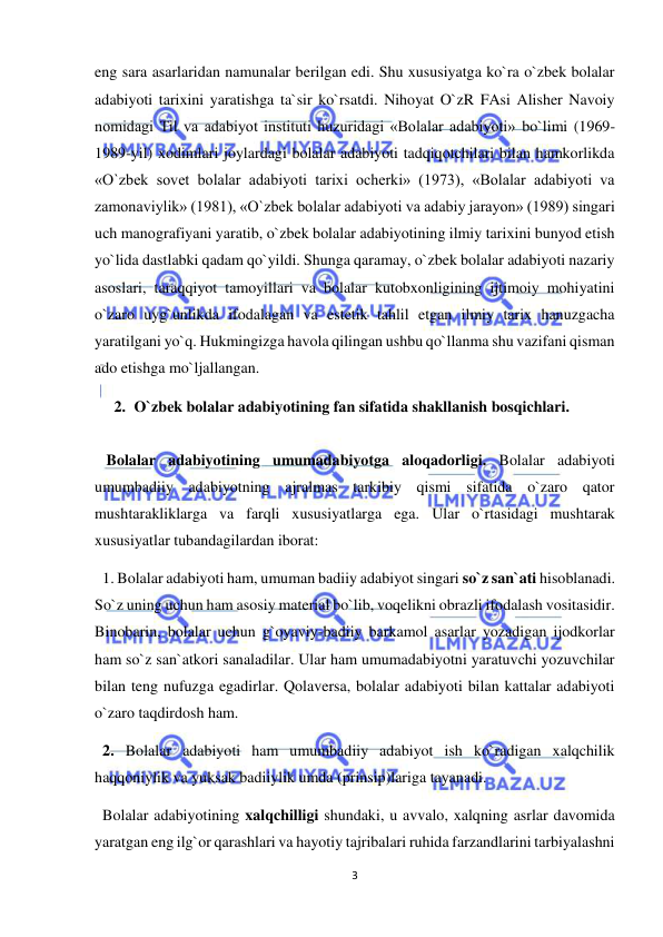  
3 
 
eng sara asarlaridan namunalar berilgan edi. Shu xususiyatga ko`ra o`zbek bolalar 
adabiyoti tarixini yaratishga ta`sir ko`rsatdi. Nihoyat O`zR FAsi Alisher Navoiy 
nomidagi Til va adabiyot instituti huzuridagi «Bolalar adabiyoti» bo`limi (1969-
1989-yil) xodimlari joylardagi bolalar adabiyoti tadqiqotchilari bilan hamkorlikda 
«O`zbek sovet bolalar adabiyoti tarixi ocherki» (1973), «Bolalar adabiyoti va 
zamonaviylik» (1981), «O`zbek bolalar adabiyoti va adabiy jarayon» (1989) singari 
uch manografiyani yaratib, o`zbek bolalar adabiyotining ilmiy tarixini bunyod etish 
yo`lida dastlabki qadam qo`yildi. Shunga qaramay, o`zbek bolalar adabiyoti nazariy 
asoslari, taraqqiyot tamoyillari va bolalar kutobxonligining ijtimoiy mohiyatini 
o`zaro uyg`unlikda ifodalagan va estetik tahlil etgan ilmiy tarix hanuzgacha 
yaratilgani yo`q. Hukmingizga havola qilingan ushbu qo`llanma shu vazifani qisman 
ado etishga mo`ljallangan.  
2. O`zbek bolalar adabiyotining fan sifatida shakllanish bosqichlari. 
 
   Bolalar adabiyotining umumadabiyotga aloqadorligi. Bolalar adabiyoti 
umumbadiiy adabiyotning ajralmas tarkibiy qismi sifatida o`zaro qator 
mushtarakliklarga va farqli xususiyatlarga ega. Ular o`rtasidagi mushtarak 
xususiyatlar tubandagilardan iborat: 
  1. Bolalar adabiyoti ham, umuman badiiy adabiyot singari so`z san`ati hisoblanadi. 
So`z uning uchun ham asosiy material bo`lib, voqelikni obrazli ifodalash vositasidir. 
Binobarin, bolalar uchun g`oyaviy-badiiy barkamol asarlar yozadigan ijodkorlar 
ham so`z san`atkori sanaladilar. Ular ham umumadabiyotni yaratuvchi yozuvchilar 
bilan teng nufuzga egadirlar. Qolaversa, bolalar adabiyoti bilan kattalar adabiyoti 
o`zaro taqdirdosh ham.  
  2. Bolalar adabiyoti ham umumbadiiy adabiyot ish ko`radigan xalqchilik 
haqqoniylik va yuksak badiiylik umda (prinsip)lariga tayanadi.  
  Bolalar adabiyotining xalqchilligi shundaki, u avvalo, xalqning asrlar davomida 
yaratgan eng ilg`or qarashlari va hayotiy tajribalari ruhida farzandlarini tarbiyalashni 
