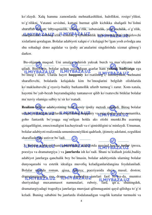  
4 
 
ko`zlaydi. Xalq hamma zamonlarda mehnatkashlikni, halollikni, rostgo`ylikni, 
to`g`rilikni, Vatanni sevishni, kattani hurmat qilib kichikka shafqatli bo`lishni 
sharaflab kelgan, ishyoqmaslik, tekinxo`rlik, subutsizlik, yolg`onchilik, o`g`rilik, 
shafqatsizlik, toshbag`irlik, xoinlik, g`iybatkashlik kabi insoniylikni tahqirlovchi 
xislatlarni qoralagan. Bolalar adabiyoti xalqni o`z kelajagi bo`lgan yosh avlodga ana 
shu sohadagi dono aqidalar va ijodiy an`analarini singdirishda xizmat qilmog`i 
darkor. 
  Bu-olijanob maqsad. Uni amalga oshirish yuksak burch va mas`uliyatni talab 
qiladi. Binobarin, bolalar uchun yoziladigan asarlar ham yuksak badiyatga ega 
bo`lmog`i shart. Ularda hayot haqqoniy ko`rsatilmog`i, insoniylikni, mehnatni 
sharaflovchi, bolalarda kelajakda kim bo`lmoqlarini belgilab olishlarida 
ko`maklashuvchi g`oyaviy-badiiy barkamollik ufurib turmog`i zarur. Xom-xatala, 
hayotni bo`yab-bezab bayramdagiday tantanavor qilib ko`rsatuvchi bitiklar bolalar 
ma`naviy olamiga salbiy ta`sir ko`rsatadi.  
Realizm-bolalar adabiyotining ham asosiy ijodiy metodi sanaladi. Biroq bolalar 
uchun yoziladigan asarlarda voqelikning haqqoniy va aniq ifodasi goho romantika, 
goho fantastik bo`yoqqa sug`orilgan holda aks etishi mumki.Bu asarning 
qiziqarliligini, emocionaligini kuchaytiradi va o`qimishligini ta`minlaydi. Umuman, 
bolalar adabiyoti realizmida umuminsoniylikni qadrlash, ijtimoiy adolatni, ezgulikni 
sharaflash ruhi ustivor bo`ladi. 
  3. Bolalar adabiyoti ham umumbadiiy adabiyotda mavjud barcha turlar (proza, 
poeziya va dramaturgiya ) va janrlarda ish ko`radi. Shuni ta`kidlash joizki,badiiy 
adabiyot janrlarga qanchalik boy bo`lmasin, bolalar adabiyotida ularning bolalar 
dunyoqarashi va estetik idealiga muvofiq keladiganlaridangina foydalaniladi. 
Bolalar nasrida roman, qissa, hikoya; poeziyasida she`r, masal, doston; 
dramaturgiyasida esa drama va komediya janrlari faol bo`lsa-da, mumtoz 
sheriyatdagi 
muxammasot 
namunalari, 
ruboiy, 
fard, 
qit`a, 
shuningdek, 
dramaturgiyadagi tragediya janrlariga murojaat qilinmaganini qayd qilishga to`g`ri 
keladi. Buning sababini bu janrlarda ifodalanadigan voqelik kattalar turmushi va 
