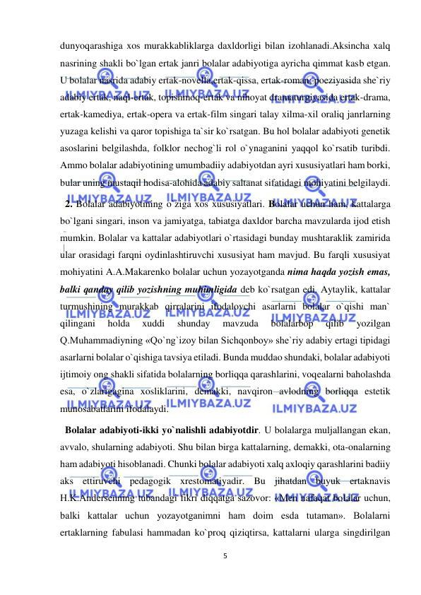  
5 
 
dunyoqarashiga xos murakkabliklarga daxldorligi bilan izohlanadi.Aksincha xalq 
nasrining shakli bo`lgan ertak janri bolalar adabiyotiga ayricha qimmat kasb etgan. 
U bolalar nasrida adabiy ertak-novella,ertak-qissa, ertak-roman; poeziyasida she`riy 
adabiy ertak, naql-ertak, topishmoq-ertak va nihoyat dramaturgiyasida ertak-drama, 
ertak-kamediya, ertak-opera va ertak-film singari talay xilma-xil oraliq janrlarning 
yuzaga kelishi va qaror topishiga ta`sir ko`rsatgan. Bu hol bolalar adabiyoti genetik 
asoslarini belgilashda, folklor nechog`li rol o`ynaganini yaqqol ko`rsatib turibdi. 
Ammo bolalar adabiyotining umumbadiiy adabiyotdan ayri xususiyatlari ham borki, 
bular uning mustaqil hodisa-alohida adabiy saltanat sifatidagi mohiyatini belgilaydi. 
  2. Bolalar adabiyotining o`ziga xos xususiyatlari. Bolalar uchun ham, kattalarga 
bo`lgani singari, inson va jamiyatga, tabiatga daxldor barcha mavzularda ijod etish 
mumkin. Bolalar va kattalar adabiyotlari o`rtasidagi bunday mushtaraklik zamirida 
ular orasidagi farqni oydinlashtiruvchi xususiyat ham mavjud. Bu farqli xususiyat 
mohiyatini A.A.Makarenko bolalar uchun yozayotganda nima haqda yozish emas, 
balki qanday qilib yozishning muhimligida deb ko`rsatgan edi. Aytaylik, kattalar 
turmushining murakkab qirralarini ifodalovchi asarlarni bolalar o`qishi man` 
qilingani 
holda 
xuddi 
shunday 
mavzuda 
bolalarbop 
qilib 
yozilgan 
Q.Muhammadiyning «Qo`ng`izoy bilan Sichqonboy» she`riy adabiy ertagi tipidagi 
asarlarni bolalar o`qishiga tavsiya etiladi. Bunda muddao shundaki, bolalar adabiyoti 
ijtimoiy ong shakli sifatida bolalarning borliqqa qarashlarini, voqealarni baholashda 
esa, o`zlarigagina xosliklarini, demakki, navqiron avlodning borliqqa estetik 
munosabatlarini ifodalaydi. 
  Bolalar adabiyoti-ikki yo`nalishli adabiyotdir. U bolalarga muljallangan ekan, 
avvalo, shularning adabiyoti. Shu bilan birga kattalarning, demakki, ota-onalarning 
ham adabiyoti hisoblanadi. Chunki bolalar adabiyoti xalq axloqiy qarashlarini badiiy 
aks ettiruvchi pedagogik xrestomatiyadir. Bu jihatdan buyuk ertaknavis 
H.K.Andersenning tubandagi fikri diqqatga sazovor: «Men nafaqat bolalar uchun, 
balki kattalar uchun yozayotganimni ham doim esda tutaman». Bolalarni 
ertaklarning fabulasi hammadan ko`proq qiziqtirsa, kattalarni ularga singdirilgan 
