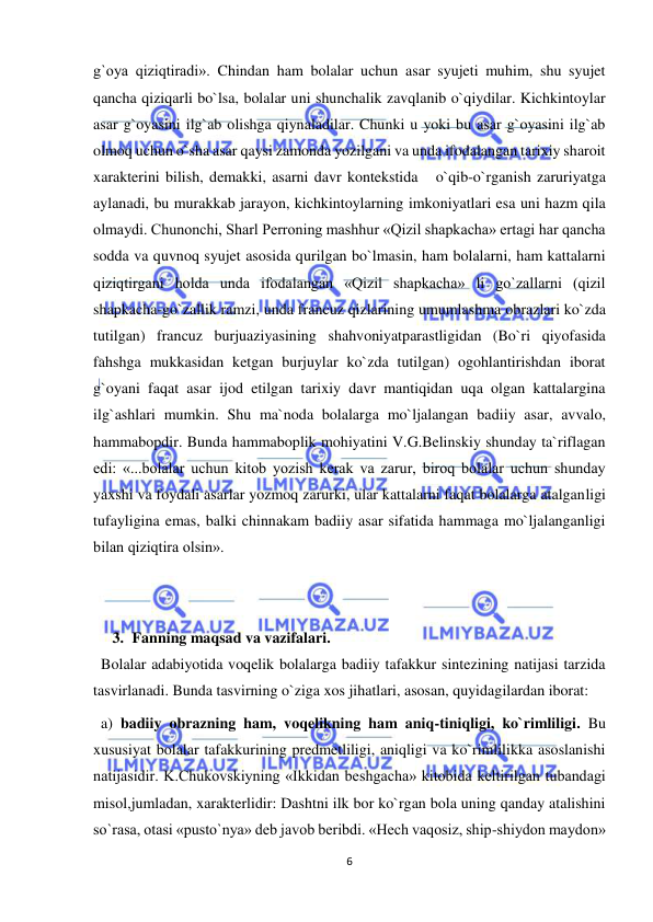  
6 
 
g`oya qiziqtiradi». Chindan ham bolalar uchun asar syujeti muhim, shu syujet 
qancha qiziqarli bo`lsa, bolalar uni shunchalik zavqlanib o`qiydilar. Kichkintoylar 
asar g`oyasini ilg`ab olishga qiynaladilar. Chunki u yoki bu asar g`oyasini ilg`ab 
olmoq uchun o`sha asar qaysi zamonda yozilgani va unda ifodalangan tarixiy sharoit 
xarakterini bilish, demakki, asarni davr kontekstida   o`qib-o`rganish zaruriyatga 
aylanadi, bu murakkab jarayon, kichkintoylarning imkoniyatlari esa uni hazm qila 
olmaydi. Chunonchi, Sharl Perroning mashhur «Qizil shapkacha» ertagi har qancha 
sodda va quvnoq syujet asosida qurilgan bo`lmasin, ham bolalarni, ham kattalarni 
qiziqtirgani holda unda ifodalangan «Qizil shapkacha» li go`zallarni (qizil 
shapkacha-go`zallik ramzi, unda francuz qizlarining umumlashma obrazlari ko`zda 
tutilgan) francuz burjuaziyasining shahvoniyatparastligidan (Bo`ri qiyofasida 
fahshga mukkasidan ketgan burjuylar ko`zda tutilgan) ogohlantirishdan iborat 
g`oyani faqat asar ijod etilgan tarixiy davr mantiqidan uqa olgan kattalargina 
ilg`ashlari mumkin. Shu ma`noda bolalarga mo`ljalangan badiiy asar, avvalo, 
hammabopdir. Bunda hammaboplik mohiyatini V.G.Belinskiy shunday ta`riflagan 
edi: «...bolalar uchun kitob yozish kerak va zarur, biroq bolalar uchun shunday 
yaxshi va foydali asarlar yozmoq zarurki, ular kattalarni faqat bolalarga atalganligi 
tufayligina emas, balki chinnakam badiiy asar sifatida hammaga mo`ljalanganligi 
bilan qiziqtira olsin». 
 
 
3. Fanning maqsad va vazifalari. 
  Bolalar adabiyotida voqelik bolalarga badiiy tafakkur sintezining natijasi tarzida 
tasvirlanadi. Bunda tasvirning o`ziga xos jihatlari, asosan, quyidagilardan iborat: 
  a) badiiy obrazning ham, voqelikning ham aniq-tiniqligi, ko`rimliligi. Bu 
xususiyat bolalar tafakkurining predmetliligi, aniqligi va ko`rimlilikka asoslanishi 
natijasidir. K.Chukovskiyning «Ikkidan beshgacha» kitobida keltirilgan tubandagi 
misol,jumladan, xarakterlidir: Dashtni ilk bor ko`rgan bola uning qanday atalishini 
so`rasa, otasi «pusto`nya» deb javob beribdi. «Hech vaqosiz, ship-shiydon maydon» 
