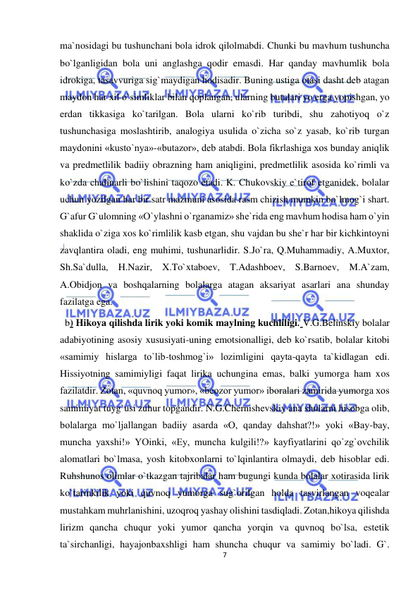  
7 
 
ma`nosidagi bu tushunchani bola idrok qilolmabdi. Chunki bu mavhum tushuncha 
bo`lganligidan bola uni anglashga qodir emasdi. Har qanday mavhumlik bola 
idrokiga, tasavvuriga sig`maydigan hodisadir. Buning ustiga otasi dasht deb atagan 
maydon har xil o`simliklar bilan qoplangan, ularning butalari yo erga yopishgan, yo 
erdan tikkasiga ko`tarilgan. Bola ularni ko`rib turibdi, shu zahotiyoq o`z 
tushunchasiga moslashtirib, analogiya usulida o`zicha so`z yasab, ko`rib turgan 
maydonini «kusto`nya»-«butazor», deb atabdi. Bola fikrlashiga xos bunday aniqlik 
va predmetlilik badiiy obrazning ham aniqligini, predmetlilik asosida ko`rimli va 
ko`zda chalinarli bo`lishini taqozo etadi. K. Chukovskiy e`tirof etganidek, bolalar 
uchun yozilgan har bir satr mazmuni asosida rasm chizish mumkin bo`lmog`i shart. 
G`afur G`ulomning «O`ylashni o`rganamiz» she`rida eng mavhum hodisa ham o`yin 
shaklida o`ziga xos ko`rimlilik kasb etgan, shu vajdan bu she`r har bir kichkintoyni 
zavqlantira oladi, eng muhimi, tushunarlidir. S.Jo`ra, Q.Muhammadiy, A.Muxtor, 
Sh.Sa`dulla, H.Nazir, X.To`xtaboev, T.Adashboev, S.Barnoev, M.A`zam, 
A.Obidjon va boshqalarning bolalarga atagan aksariyat asarlari ana shunday 
fazilatga ega. 
  b) Hikoya qilishda lirik yoki komik maylning kuchliligi. V.G.Belinskiy bolalar 
adabiyotining asosiy xususiyati-uning emotsionalligi, deb ko`rsatib, bolalar kitobi 
«samimiy hislarga to`lib-toshmog`i» lozimligini qayta-qayta ta`kidlagan edi. 
Hissiyotning samimiyligi faqat lirika uchungina emas, balki yumorga ham xos 
fazilatdir. Zotan, «quvnoq yumor», «beozor yumor» iboralari zamirida yumorga xos 
samimiyat tuyg`usi zuhur topgandir. N.G.Chernishevskiy ana shularni hisobga olib, 
bolalarga mo`ljallangan badiiy asarda «O, qanday dahshat?!» yoki «Bay-bay, 
muncha yaxshi!» YOinki, «Ey, muncha kulgili!?» kayfiyatlarini qo`zg`ovchilik 
alomatlari bo`lmasa, yosh kitobxonlarni to`lqinlantira olmaydi, deb hisoblar edi. 
Ruhshunos olimlar o`tkazgan tajribalar ham bugungi kunda bolalar xotirasida lirik 
ko`tarinkilik yoki quvnoq yumorga sug`orilgan holda tasvirlangan voqealar 
mustahkam muhrlanishini, uzoqroq yashay olishini tasdiqladi. Zotan,hikoya qilishda 
lirizm qancha chuqur yoki yumor qancha yorqin va quvnoq bo`lsa, estetik 
ta`sirchanligi, hayajonbaxshligi ham shuncha chuqur va samimiy bo`ladi. G`. 
