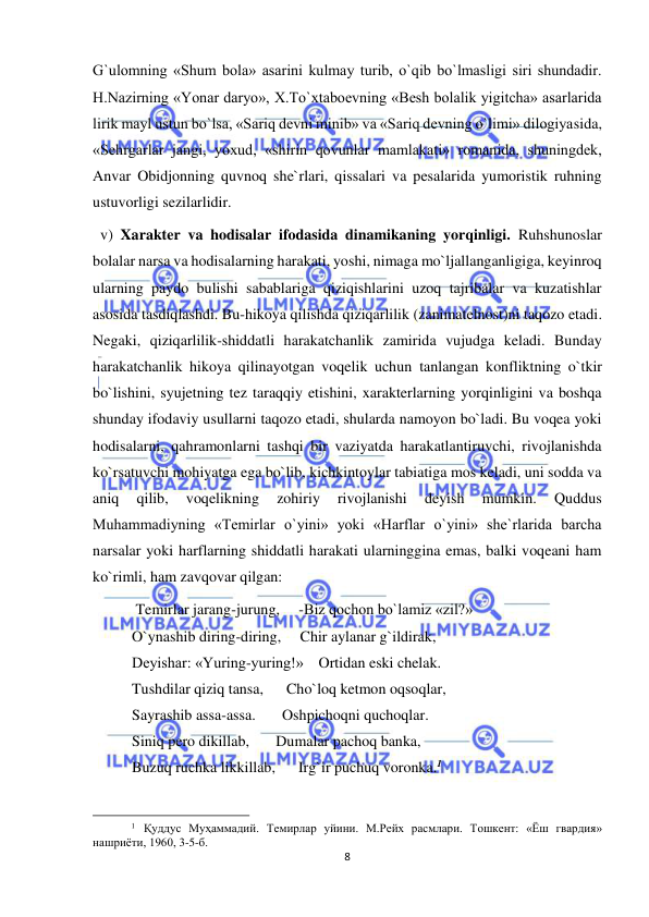  
8 
 
G`ulomning «Shum bola» asarini kulmay turib, o`qib bo`lmasligi siri shundadir. 
H.Nazirning «Yonar daryo», X.To`xtaboevning «Besh bolalik yigitcha» asarlarida 
lirik mayl ustun bo`lsa, «Sariq devni minib» va «Sariq devning o`limi» dilogiyasida, 
«Sehrgarlar jangi, yoxud, «shirin qovunlar mamlakati» romanida, shuningdek, 
Anvar Obidjonning quvnoq she`rlari, qissalari va pesalarida yumoristik ruhning 
ustuvorligi sezilarlidir. 
  v) Xarakter va hodisalar ifodasida dinamikaning yorqinligi. Ruhshunoslar 
bolalar narsa va hodisalarning harakati, yoshi, nimaga mo`ljallanganligiga, keyinroq 
ularning paydo bulishi sabablariga qiziqishlarini uzoq tajribalar va kuzatishlar 
asosida tasdiqlashdi. Bu-hikoya qilishda qiziqarlilik (zanimatelnost)ni taqozo etadi. 
Negaki, qiziqarlilik-shiddatli harakatchanlik zamirida vujudga keladi. Bunday 
harakatchanlik hikoya qilinayotgan voqelik uchun tanlangan konfliktning o`tkir 
bo`lishini, syujetning tez taraqqiy etishini, xarakterlarning yorqinligini va boshqa 
shunday ifodaviy usullarni taqozo etadi, shularda namoyon bo`ladi. Bu voqea yoki 
hodisalarni, qahramonlarni tashqi bir vaziyatda harakatlantiruvchi, rivojlanishda 
ko`rsatuvchi mohiyatga ega bo`lib, kichkintoylar tabiatiga mos keladi, uni sodda va 
aniq 
qilib, 
voqelikning 
zohiriy 
rivojlanishi 
deyish 
mumkin. 
Quddus 
Muhammadiyning «Temirlar o`yini» yoki «Harflar o`yini» she`rlarida barcha 
narsalar yoki harflarning shiddatli harakati ularninggina emas, balki voqeani ham 
ko`rimli, ham zavqovar qilgan:  
 Temirlar jarang-jurung,     -Biz qochon bo`lamiz «zil?» 
O`ynashib diring-diring,     Chir aylanar g`ildirak, 
Deyishar: «Yuring-yuring!»    Ortidan eski chelak. 
Tushdilar qiziq tansa,      Cho`loq ketmon oqsoqlar, 
Sayrashib assa-assa.       Oshpichoqni quchoqlar. 
Siniq pero dikillab,       Dumalar pachoq banka, 
Buzuq ruchka likkillab,      Irg`ir puchuq voronka.1 
                                                           
1 Қуддус Муҳаммадий. Темирлар уйини. М.Рейх расмлари. Тошкент: «Ёш гвардия» 
нашриёти, 1960, 3-5-б. 
