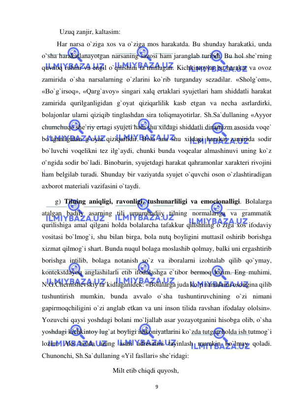  
9 
 
Uzuq zanjir, kaltasim: 
 Har narsa o`ziga xos va o`ziga mos harakatda. Bu shunday harakatki, unda 
o`sha harakatlanayotgan narsaning sazosi ham jaranglab turibdi. Bu hol she`rning 
quvnoq ruhini va engil o`qilishini ta`minlagan. Kichkintoylar bu harakat va ovoz 
zamirida o`sha narsalarning o`zlarini ko`rib turganday sezadilar. «Sholg`om», 
«Bo`g`irsoq», «Qarg`avoy» singari xalq ertaklari syujetlari ham shiddatli harakat 
zamirida qurilganligidan g`oyat qiziqarlilik kasb etgan va necha asrlardirki, 
bolajonlar ularni qiziqib tinglashdan sira toliqmayotirlar. Sh.Sa`dullaning «Ayyor 
chumchuq» she`riy ertagi syujeti ham shu xildagi shiddatli dinamizm asosida voqe` 
bo`lganligidan g`oyat qiziqarlidir. Bola ana shu xildagi harakat zamirida sodir 
bo`luvchi voqelikni tez ilg`aydi, chunki bunda voqealar almashinuvi uning ko`z 
o`ngida sodir bo`ladi. Binobarin, syujetdagi harakat qahramonlar xarakteri rivojini 
ham belgilab turadi. Shunday bir vaziyatda syujet o`quvchi oson o`zlashtiradigan 
axborot materiali vazifasini o`taydi. 
g) Tilning aniqligi, ravonligi, tushunarliligi va emocionalligi. Bolalarga 
atalgan badiiy asarning tili umumbadiiy tilning normalariga va grammatik 
qurilishiga amal qilgani holda bolalarcha tafakkur qilishning o`ziga xos ifodaviy 
vositasi bo`lmog`i, shu bilan birga, bola nutq boyligini muttasil oshirib borishga 
xizmat qilmog`i shart. Bunda nuqul bolaga moslashib qolmay, balki uni ergashtirib 
borishga intilib, bolaga notanish so`z va iboralarni izohtalab qilib qo`ymay, 
kontekstdayoq anglashilarli etib ifodalashga e`tibor bermoq lozim. Eng muhimi, 
N.G.Chernishevskiy ta`kidlaganidek: «Bolalarga juda ko`p narsalarni osongina qilib 
tushuntirish mumkin, bunda avvalo o`sha tushuntiruvchining o`zi nimani 
gapirmoqchiligini o`zi anglab etkan va uni inson tilida ravshan ifodalay ololsin». 
Yozuvchi qaysi yoshdagi bolani mo`ljallab asar yozayotganini hisobga olib, o`sha 
yoshdagi kichkintoy lug`at boyligi imkoniyatlarini ko`zda tutgan holda ish tutmog`i 
lozim. Aks holda uning asari adresatini tayinlash mumkin bo`lmay qoladi. 
Chunonchi, Sh.Sa`dullaning «Yil fasllari» she`ridagi: 
Milt etib chiqdi quyosh, 
