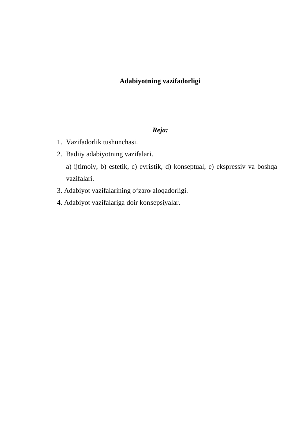 Adabiyotning vazifadorligi
Reja:
1. Vazifadorlik tushunchasi. 
2. Badiiy adabiyotning vazifalari. 
a) ijtimoiy, b) estetik, c) evristik, d) konseptual, e) ekspressiv va boshqa
vazifalari. 
3. Adabiyot vazifalarining o‘zaro aloqadorligi. 
4. Adabiyot vazifalariga doir konsepsiyalar. 
