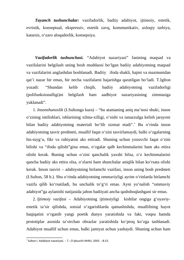 Tayanch  tushunchalar:  vazifadorlik,  badiiy  adabiyot,  ijtimoiy,  estetik,
evristik,  konseptual,  ekspressiv,  estetik  zavq,  kommunikativ,  axloqiy  tarbiya,
katarsis, o‘zaro aloqadorlik, konsepsiya.
Vazifadorlik  tushunchasi.  “Adabiyot  nazariyasi”  fanining  maqsad  va
vazifalarini belgilash uning bosh muddaosi bo‘lgan badiiy adabiyotning maqsad
va vazifalarini anglashdan boshlanadi. Badiiy   ifoda shakli, hajmi va mazmunidan
qat’i nazar bir emas, bir necha vazifalarni bajarishga qaratilgan bo‘ladi. T.Iglton
yozadi:  “Shundan  kelib  chiqib,  badiiy  adabiyotning  vazifadorligi
(polifunksionalligi)ni  belgilash  ham  aadbiyot  nazariyasining  zimmasiga
yuklanadi”.
1. Insonshunoslik (I.Sultonga kura) – “bu atamaning aniq ma’nosi shuki, inson
o‘zining intilishlari, ishlarining xilma-xilligi, o‘sishi va tanazzulga kelish jarayoni
bilan  badiiy  adabiyotning  materiali  bo‘lib  xizmat  etadi”.1 Bu  o‘rinda  inson
adabiyotning tasvir predmeti, muallif faqat o‘zini tasvirlamaydi, balki o‘zgalarning
his-tuyg‘u, fikr va ruhiyatini aks ettiradi. Shuning uchun yozuvchi faqat o‘zini
bilishi va “ifoda qilishi”gina emas, o‘zgalar qalb kechinmalarini ham aks ettira
olishi  kerak. Buning  uchun  o‘zini  qanchalik  yaxshi  bilsa,  o‘z  kechinmalarini
qancha badiiy aks ettira olsa, o‘zlarni ham shunchalar aniqlik bilan ko‘rsata olishi
kerak. Inson tasviri – adabiyotning birlamchi vazifasi, inson uning bosh predmeti
(I.Sulton, 58 b.). Shu o‘rinda adabiyotning ommaviyligi ayrim o‘rinlarda birlamchi
vazifa qilib ko‘rsatiladi,  bu  unchalik  to‘g‘ri  emas.  Ayni  yo‘nalish  “ommaviy
adabiyot”ga aylanishi natijasida jahon badiiyati ancha qashshoqlashgani sir emas.
2. Ijtimoiy  vazifasi –  Adabiyotning  ijtimoiyligi   kishilar  ongiga  g‘oyaviy-
estetik  ta’sir  qilishda,  sotsial  o‘zgarishlarda  qatnashishda,  muallifning  hayot
haqiqatini  o‘rganib  yangi  poetik  dunyo  yaratishida  va  fakt,  voqea  hamda
prototiplar  asosida  ta’sirchan  obrazlar  yaratishida  ko‘proq  ko‘zga  tashlanadi.
Adabiyot muallif uchun emas, balki jamiyat uchun yashaydi. Shuning uchun ham
1 Sulton I. Adabiyot nazariyasi. – T.: O‘qituvchi NMIU, 2005. - B.53.
