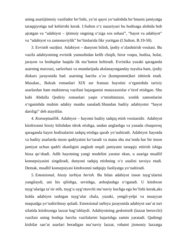 uning asariijtimoiy vazifador bo‘lishi, ya’ni qaysi yo‘nalishda bo‘lmasin jamiyatga
taraqqiyotiga naf keltirishi kerak. I.Sulton o‘z nazariyasi bu hodisaga alohida bob
ajratgan va “adabiyot – ijtimoiy ongning o‘ziga xos sohasi”, “hayot va adabiyot”
va “adabiyot va zamonaviylik” bo‘limlarida fikr yuritgan (I.Sulton. B.19-50).   
3. Evristik vazifasi. Adabiyot – dunyoni bilish, ijodiy o‘zlashtirish vositasi. Bu
vazifa adabiyotning evristik yumushidan kelib chiqib, biror voqea, hodisa, holat,
jarayon va boshqalar haqida ilk ma’lumot keltiradi. Evristika yuzaki qaraganda
asarning mavzusi, sarlavhasi va mundarijada akslanayotganday tuyulsa ham, ijodiy
diskurs  jarayonida  bad.  asarning  barcha  a’zo  (komponent)lari  ishtirok  etadi.
Masalan.,  Balzak  romanlari  XIX  asr  fransuz  hayotini  o‘rganishda  tarixiy
asarlardan ham muhimroq vazifani bajarganini mutaxassislar e’tirof etishgan. Shu
kabi  Abdulla  Qodiriy  romanlari  yaqin  o‘tmishimizni,  xonlik  zamonlarini
o‘rganishda muhim adabiy manba sanaladi.Shundan badiiy  adabiyotni  “hayot
darsligi” deb ataydilar.
4. Konseptuallik. Adabiyot – hayotni badiiy tadqiq etish vositasidir. Adabiyot
kitobxonni hissiy bilishdan idrok etishga, undan anglashga va yanada chuqurroq
qaraganda hayot hodisalarini tadqiq etishga qarab yo‘naltiradi. Adabiyot hayotda
va badiiy asarlarda inson qadriyatini ko‘taradi va mana shu ma’noda har bir inson
jamiyat uchun qadrli ekanligini anglash orqali jamiyatni taraqqiy ettirish ishiga
hissa qo‘shadi. Adib hayotning yangi modelini yaratar ekan, u asariga muallif
konsepsiyasini  singdiradi,  dunyoni  tadqiq  etishning  o‘z  usulini  tavsiya  etadi.
Demak, muallif konsepsiyasi kitobxonni tadqiqiy faoliyatga yo‘naltiradi. 
5. Emotsional,  hissiy  tarbiya  berish. Bu  bilan  adabiyot  inson  tuyg‘ularini
yangilaydi,  uni  his  qilishga,  sevishga,  ardoqlashga  o‘rgatadi.  U  kitobxon
tuyg‘ulariga ta’sir etib, tuyg‘u uyg‘otuvchi ma’naviy kuchga ega bo‘lishi kerak,aks
holda  adabiyot  tashigan  tuyg‘ular  chala,  yuzaki,  yengil-yelpi  va  muayyan
maqsadga yo‘naltirilmay qoladi. Emotsional tarbiya jarayonida adabiyot san’at turi
sifatida kitobxonga lazzat bag‘ishlaydi. Adabiyotning gedonistik (lazzat beruvchi)
vazifasi  uning boshqa barcha vazifalarini  bajarishga zamin  yaratadi. Qadimgi
kishilar  san’at  asarlari  beradigan  ma’naviy  lazzat,  rohatni  jismoniy  lazzatga
