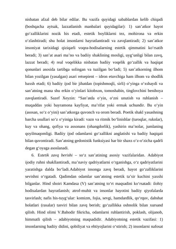 nisbatan afzal  deb bilar  edilar. Bu vazifa quyidagi  sabablardan  kelib chiqadi
(boshqacha  aytsak,  lazzatlanish  manbalari  quyidagilar):  1)  san’atkor  hayot
go‘zalliklarini  nozik  his  etadi,  estetik  boyliklarni  tez,  mohirona  va  erkin
o‘zlashtiradi; shu holat insonlarni hayratlantiradi va zavqlantiradi; 2) san’atkor
insoniyat  tarixidagi  qiziqarli  voqea-hodisalarning  estetik  qimmatini  ko‘rsatib
beradi; 3) san’at asari ma’no va badiiy shaklining mosligi, uyg‘unligi bilan zavq,
lazzat  beradi;  4)  real  voqelikka  nisbatan  badiiy  voqelik  go‘zallik  va  haqiqat
qonunlari asosida tartibga solingan va tuzilgan bo‘ladi; 5) san’atkorning ilhom
bilan yozilgan (yasalgan) asari retsepient – idron etuvchiga ham ilhom va shodlik
baxsh etadi; 6) badiiy ijod bir jihatdan (topishmoqli, sirli) o‘yinga o‘xshaydi va
san’atning mana shu erkin o‘yinlari kitobxon, tomoshabin, tinglovchini benihoya
zavqlantiradi.  Sazef  Xeyzin:  “San’atda  o‘yin,  o‘zni  unutish  va  ruhlanish  –
muqaddas  yoki  bayramona kayfiyat, ma’rifat  yoki  ermak uchundir. Bu  o‘yin
(asosan, so‘z o‘yini) san’atkorga quvonch va orom beradi. Poetik shakl yasashning
barcha usullari so‘z o‘yiniga kiradi: vazn va ritmik bo‘linishlar (turoqlar, ruknlar),
kuy va ohang, qofiya va assonans (ohangdorlik), yashirin ma’nolar, jumlaning
qoyilmaqomligi. Badiiy ijod odamlarni go‘zallikni anglatishi va badiiy haqiqati
bilan quvontiradi. San’atning gedonistik funksiyasi har bir shaxs o‘z-o‘zicha qadrli
degan g‘oyaga asoslanadi. 
6. Estetik zavq  berishi  –  so‘z  san’atining  asosiy  vazifalaridan.  Adabiyot
ijodiy ruhni shakllantiradi, ma’naviy qadriyatlarni o‘rganishga, o‘z qadriyatlarini
yaratishga  dalda  bo‘ladi.Adabiyot insonga  zavq  beradi,  hayot  go‘zalliklarini
sevishni  o‘rgatadi. Qadimdan odamlar san’atning estetik ta’sir kuchini yaxshi
bilganlar. Hind shoiri Kamdasa (V) san’atning to‘rt maqsadini ko‘rsatadi: ilohiy
hodisalardan  hayratlanish;  atrof-muhit  va  insonlar  hayotini  badiiy  qiyofalarda
tasvirlash; nafis his-tuyg‘ular: komizm, fojia, sevgi, hamdardlik, qo‘rquv, dahshat
holatlari (rasalar) tasviri bilan zavq berish; go‘zallikka oshnolik bilan xursand
qilish. Hind olimi V.Bahodir fikricha, odamlarni ruhlantirish, poklash, olijanob,
himmatli  qilish  –  adabiyotning  maqsadidir.  Adabiyotning  estetik  vazifasi:  1)
insonlarning badiiy didini, qobiliyat va ehtiyojlarini o‘stirish; 2) insonlarni nafosat
