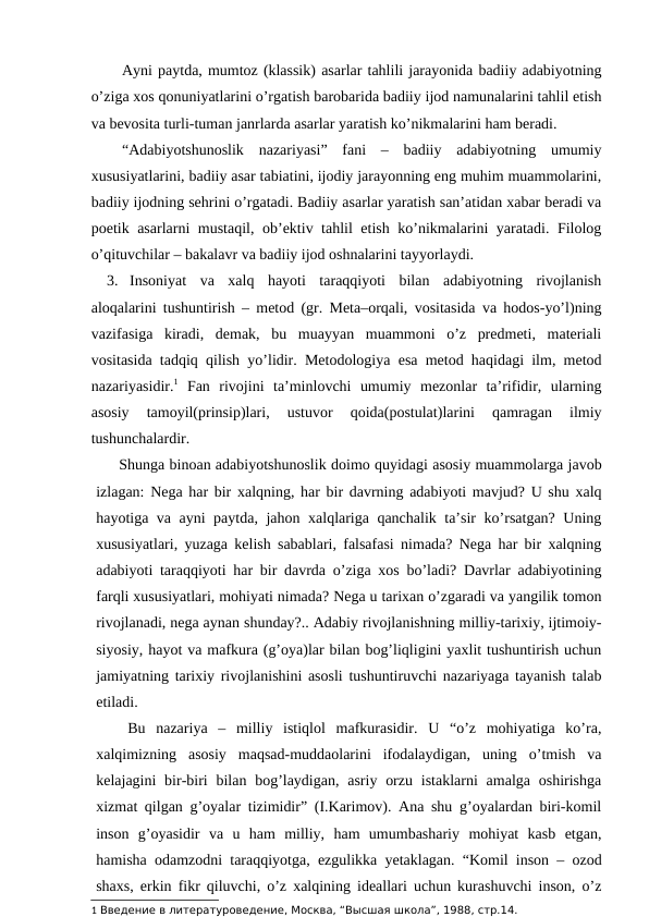 Ayni paytda, mumtoz (klassik) asarlar tahlili jarayonida badiiy adabiyotning
o’ziga xos qonuniyatlarini o’rgatish barobarida badiiy ijod namunalarini tahlil etish
va bevosita turli-tuman janrlarda asarlar yaratish ko’nikmalarini ham beradi.
“Adabiyotshunoslik  nazariyasi”  fani  –  badiiy  adabiyotning  umumiy
xususiyatlarini, badiiy asar tabiatini, ijodiy jarayonning eng muhim muammolarini,
badiiy ijodning sehrini o’rgatadi. Badiiy asarlar yaratish san’atidan xabar beradi va
poetik asarlarni mustaqil, ob’ektiv tahlil etish ko’nikmalarini yaratadi. Filolog
o’qituvchilar – bakalavr va badiiy ijod oshnalarini tayyorlaydi.
3. Insoniyat  va  xalq  hayoti  taraqqiyoti  bilan  adabiyotning  rivojlanish
aloqalarini tushuntirish – metod (gr. Meta–orqali, vositasida va hodos-yo’l)ning
vazifasiga  kiradi,  demak,  bu  muayyan  muammoni  o’z  predmeti,  materiali
vositasida tadqiq qilish yo’lidir. Metodologiya esa metod haqidagi ilm, metod
nazariyasidir.1 Fan  rivojini  ta’minlovchi  umumiy  mezonlar  ta’rifidir,  ularning
asosiy  tamoyil(prinsip)lari,  ustuvor  qoida(postulat)larini  qamragan  ilmiy
tushunchalardir.
     Shunga binoan adabiyotshunoslik doimo quyidagi asosiy muammolarga javob
izlagan: Nega har bir xalqning, har bir davrning adabiyoti mavjud? U shu xalq
hayotiga va ayni paytda, jahon xalqlariga qanchalik ta’sir ko’rsatgan? Uning
xususiyatlari, yuzaga kelish sabablari, falsafasi nimada? Nega har bir xalqning
adabiyoti taraqqiyoti har bir davrda o’ziga xos bo’ladi? Davrlar adabiyotining
farqli xususiyatlari, mohiyati nimada? Nega u tarixan o’zgaradi va yangilik tomon
rivojlanadi, nega aynan shunday?.. Adabiy rivojlanishning milliy-tarixiy, ijtimoiy-
siyosiy, hayot va mafkura (g’oya)lar bilan bog’liqligini yaxlit tushuntirish uchun
jamiyatning tarixiy rivojlanishini asosli tushuntiruvchi nazariyaga tayanish talab
etiladi.
   Bu  nazariya  –  milliy  istiqlol  mafkurasidir.  U  “o’z  mohiyatiga  ko’ra,
xalqimizning  asosiy  maqsad-muddaolarini  ifodalaydigan,  uning  o’tmish  va
kelajagini  bir-biri  bilan bog’laydigan,  asriy orzu  istaklarni  amalga oshirishga
xizmat qilgan g’oyalar tizimidir” (I.Karimov). Ana shu g’oyalardan biri-komil
inson  g’oyasidir  va  u  ham  milliy,  ham  umumbashariy  mohiyat  kasb  etgan,
hamisha odamzodni taraqqiyotga, ezgulikka yetaklagan. “Komil inson – ozod
shaxs, erkin fikr qiluvchi, o’z xalqining ideallari uchun kurashuvchi inson, o’z
1 Введение в литературоведение, Москва, “Высшая школа”, 1988, стр.14.
