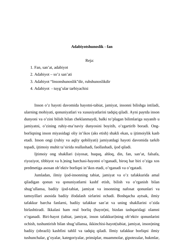 Adabiyotshunoslik - fan
Reja:
1. Fan, san’at, adabiyot 
2. Adabiyot – so’z san’ati
3. Adabiyot “Insonshunoslik”dir, ruhshunoslikdir
4. Adabiyot  - tuyg’ular tarbiyachisi
Inson o’z hayoti davomida hayotni-tabiat, jamiyat, insonni bilishga intiladi,
ularning mohiyati, qonuniyatlari va xususiyatlarini tadqiq qiladi. Ayni paytda inson
dunyoni va o’zini bilish bilan cheklanmaydi, balki to’plagan bilimlariga suyanib u
jamiyatni, o’zining ruhiy-ma’naviy dunyosini boyitib, o’zgartirib boradi. Ong-
borliqning inson miyasidagi oliy in’ikos (aks etish) shakli ekan, u ijtimoiylik kasb
etadi. Inson ongi (ruhiy va aqliy qobiliyati) jamiyatdagi hayoti davomida tarkib
topadi, ijtimoiy muhit ta’sirida reallashadi, faollashadi, ijod qiladi.
Ijtimoiy  ong  shakllari  (siyosat,  huquq,  ahloq,  din,  fan,  san’at,  falsafa,
riyoziyot, tibbiyot va h.)ning barchasi-hayotni o’rganadi, biroq har biri o’ziga xos
predmetiga asosan ob’ektiv borliqni in’ikos etadi, o’rganadi va o’rgatadi.
Jumladan,  ilmiy  ijod-insonning  tabiat,  jamiyat  va  o’z  tafakkurida  amal
qiladigan  qonun  va  qonuniyatlarni  kashf  etish,  bilish  va  o’rganish  bilan
shug’ullansa,  badiiy  ijod-tabiat,  jamiyat  va  insonning  nafosat  qonunlari  va
tamoyillari  asosida  badiiy  ifodalash  sirlarini  ochadi.  Boshqacha  aytsak,  ilmiy
tafakkur  barcha  fanlarni,  badiiy  tafakkur  san’at  va  uning  shakllarini  o’zida
birlashtiradi.  Ikkalasi  ham  real  borliq  (hayot)ni,  bizdan  tashqaridagi  olamni
o’rganadi. Biri-hayot (tabiat, jamiyat, inson tafakkuri)ning ob’ektiv qonunlarini
ochish, tushuntirish bilan shug’ullansa, ikkinchisi-hayot(tabiat, jamiyat, inson)ning
badiiy (obrazli)  kashfini  tahlil  va tadqiq qiladi. Ilmiy tafakkur  borliqni  ilmiy
tushunchalar, g’oyalar, kategoriyalar, prinsiplar, muammolar, gipotezalar, hukmlar,
