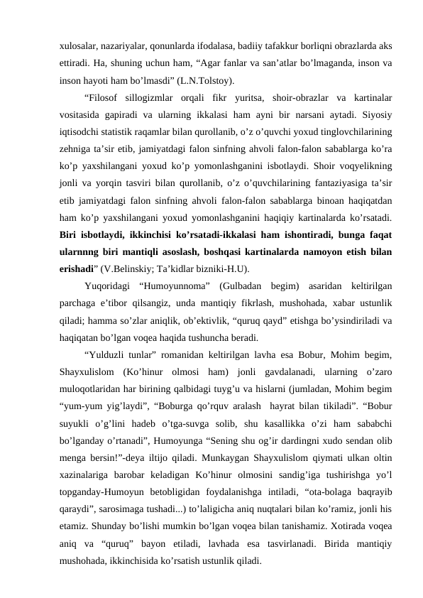 xulosalar, nazariyalar, qonunlarda ifodalasa, badiiy tafakkur borliqni obrazlarda aks
ettiradi. Ha, shuning uchun ham, “Agar fanlar va san’atlar bo’lmaganda, inson va
inson hayoti ham bo’lmasdi” (L.N.Tolstoy).
“Filosof  sillogizmlar  orqali  fikr  yuritsa,  shoir-obrazlar  va  kartinalar
vositasida  gapiradi  va  ularning  ikkalasi  ham  ayni  bir  narsani  aytadi.  Siyosiy
iqtisodchi statistik raqamlar bilan qurollanib, o’z o’quvchi yoxud tinglovchilarining
zehniga ta’sir etib, jamiyatdagi falon sinfning ahvoli falon-falon sabablarga ko’ra
ko’p yaxshilangani yoxud ko’p yomonlashganini isbotlaydi. Shoir voqyelikning
jonli va yorqin tasviri bilan qurollanib, o’z o’quvchilarining fantaziyasiga ta’sir
etib jamiyatdagi falon sinfning ahvoli falon-falon sabablarga binoan haqiqatdan
ham ko’p yaxshilangani yoxud yomonlashganini haqiqiy kartinalarda ko’rsatadi.
Biri isbotlaydi, ikkinchisi ko’rsatadi-ikkalasi ham ishontiradi, bunga faqat
ularnnng biri mantiqli asoslash, boshqasi kartinalarda namoyon etish bilan
erishadi” (V.Belinskiy; Ta’kidlar bizniki-H.U).
Yuqoridagi  “Humoyunnoma”  (Gulbadan  begim)  asaridan  keltirilgan
parchaga e’tibor qilsangiz, unda mantiqiy fikrlash, mushohada, xabar ustunlik
qiladi; hamma so’zlar aniqlik, ob’ektivlik, “quruq qayd” etishga bo’ysindiriladi va
haqiqatan bo’lgan voqea haqida tushuncha beradi.
“Yulduzli tunlar” romanidan keltirilgan lavha esa Bobur, Mohim begim,
Shayxulislom  (Ko’hinur  olmosi  ham)  jonli  gavdalanadi,  ularning  o’zaro
muloqotlaridan har birining qalbidagi tuyg’u va hislarni (jumladan, Mohim begim
“yum-yum yig’laydi”, “Boburga qo’rquv aralash  hayrat bilan tikiladi”. “Bobur
suyukli  o’g’lini  hadeb  o’tga-suvga  solib,  shu  kasallikka  o’zi  ham  sababchi
bo’lganday o’rtanadi”, Humoyunga “Sening shu og’ir dardingni xudo sendan olib
menga bersin!”-deya iltijo qiladi. Munkaygan Shayxulislom qiymati ulkan oltin
xazinalariga  barobar  keladigan  Ko’hinur  olmosini  sandig’iga  tushirishga  yo’l
topganday-Humoyun  betobligidan  foydalanishga  intiladi,  “ota-bolaga  baqrayib
qaraydi”, sarosimaga tushadi...) to’laligicha aniq nuqtalari bilan ko’ramiz, jonli his
etamiz. Shunday bo’lishi mumkin bo’lgan voqea bilan tanishamiz. Xotirada voqea
aniq  va  “quruq”  bayon  etiladi,  lavhada  esa  tasvirlanadi.  Birida  mantiqiy
mushohada, ikkinchisida ko’rsatish ustunlik qiladi.

