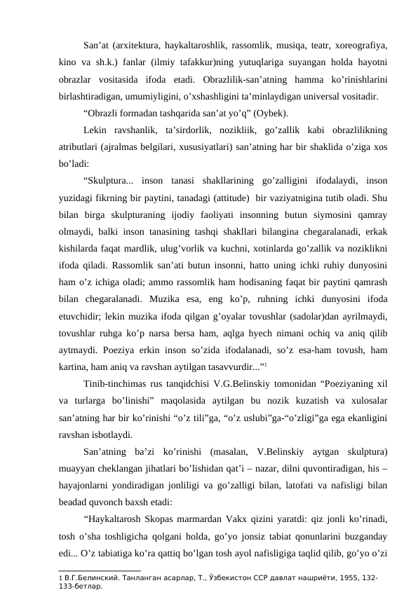 San’at (arxitektura, haykaltaroshlik, rassomlik, musiqa, teatr, xoreografiya,
kino va sh.k.) fanlar (ilmiy tafakkur)ning yutuqlariga suyangan holda hayotni
obrazlar  vositasida  ifoda  etadi.  Obrazlilik-san’atning  hamma  ko’rinishlarini
birlashtiradigan, umumiyligini, o’xshashligini ta’minlaydigan universal vositadir.
“Obrazli formadan tashqarida san’at yo’q” (Oybek). 
Lekin  ravshanlik,  ta’sirdorlik,  nozikliik,  go’zallik  kabi  obrazlilikning
atributlari (ajralmas belgilari, xususiyatlari) san’atning har bir shaklida o’ziga xos
bo’ladi:
“Skulptura...  inson  tanasi  shakllarining  go’zalligini  ifodalaydi,  inson
yuzidagi fikrning bir paytini, tanadagi (attitude)  bir vaziyatnigina tutib oladi. Shu
bilan  birga  skulpturaning  ijodiy  faoliyati  insonning  butun  siymosini  qamray
olmaydi, balki inson tanasining tashqi shakllari bilangina chegaralanadi, erkak
kishilarda faqat mardlik, ulug’vorlik va kuchni, xotinlarda go’zallik va noziklikni
ifoda qiladi. Rassomlik san’ati butun insonni, hatto uning ichki ruhiy dunyosini
ham o’z ichiga oladi; ammo rassomlik ham hodisaning faqat bir paytini qamrash
bilan  chegaralanadi.  Muzika  esa,  eng  ko’p,  ruhning  ichki  dunyosini  ifoda
etuvchidir; lekin muzika ifoda qilgan g’oyalar tovushlar (sadolar)dan ayrilmaydi,
tovushlar ruhga ko’p narsa bersa ham, aqlga hyech nimani ochiq va aniq qilib
aytmaydi. Poeziya erkin inson so’zida ifodalanadi, so’z esa-ham  tovush, ham
kartina, ham aniq va ravshan aytilgan tasavvurdir...”1 
Tinib-tinchimas rus tanqidchisi V.G.Belinskiy tomonidan “Poeziyaning xil
va  turlarga  bo’linishi”  maqolasida  aytilgan  bu  nozik  kuzatish  va  xulosalar
san’atning har bir ko’rinishi “o’z tili”ga, “o’z uslubi”ga-“o’zligi”ga ega ekanligini
ravshan isbotlaydi.
San’atning  ba’zi  ko’rinishi  (masalan,  V.Belinskiy  aytgan  skulptura)
muayyan cheklangan jihatlari bo’lishidan qat’i – nazar, dilni quvontiradigan, his –
hayajonlarni yondiradigan jonliligi va go’zalligi bilan, latofati va nafisligi bilan
beadad quvonch baxsh etadi:
“Haykaltarosh Skopas marmardan Vakx qizini yaratdi: qiz jonli ko’rinadi,
tosh o’sha toshligicha qolgani holda, go’yo jonsiz tabiat qonunlarini buzganday
edi... O’z tabiatiga ko’ra qattiq bo’lgan tosh ayol nafisligiga taqlid qilib, go’yo o’zi
1 В.Г.Белинский. Танланган асарлар, Т., Ўзбекистон ССР давлат нашриёти, 1955, 132-
133-бетлар. 
