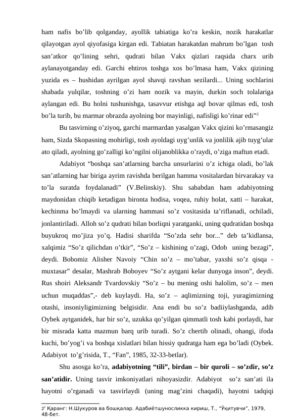 ham  nafis  bo’lib  qolganday,  ayollik  tabiatiga  ko’ra  keskin,  nozik  harakatlar
qilayotgan ayol qiyofasiga kirgan edi. Tabiatan harakatdan mahrum bo’lgan  tosh
san’atkor  qo’lining  sehri,  qudrati  bilan  Vakx  qizlari  raqsida  charx  urib
aylanayotganday edi. Garchi ehtiros toshga xos bo’lmasa ham, Vakx qizining
yuzida es – hushidan ayrilgan ayol shavqi ravshan sezilardi... Uning sochlarini
shabada  yulqilar,  toshning  o’zi  ham  nozik  va  mayin,  durkin  soch  tolalariga
aylangan edi. Bu holni tushunishga, tasavvur etishga aql bovar qilmas edi, tosh
bo’la turib, bu marmar obrazda ayolning bor mayinligi, nafisligi ko’rinar edi”2 
Bu tasvirning o’ziyoq, garchi marmardan yasalgan Vakx qizini ko’rmasangiz
ham, Sizda Skopasning mohirligi, tosh ayoldagi uyg’unlik va jonlilik ajib tuyg’ular
ato qiladi, ayolning go’zalligi ko’ngilni olijanoblikka o’raydi, o’ziga maftun etadi. 
Adabiyot “boshqa san’atlarning barcha unsurlarini o’z ichiga oladi, bo’lak
san’atlarning har biriga ayrim ravishda berilgan hamma vositalardan birvarakay va
to’la  suratda  foydalanadi”  (V.Belinskiy).  Shu  sababdan  ham  adabiyotning
maydonidan chiqib ketadigan bironta hodisa, voqea, ruhiy holat, xatti – harakat,
kechinma bo’lmaydi va ularning hammasi so’z vositasida ta’riflanadi, ochiladi,
jonlantiriladi. Alloh so’z qudrati bilan borliqni yaratganki, uning qudratidan boshqa
buyukroq  mo’jiza  yo’q.  Hadisi  sharifda  “So’zda  sehr  bor...”  deb  ta’kidlansa,
xalqimiz “So’z qilichdan o’tkir”, “So’z – kishining o’zagi, Odob  uning bezagi”,
deydi.  Bobomiz  Alisher  Navoiy  “Chin  so’z  –  mo’tabar,  yaxshi  so’z  qisqa  -
muxtasar” desalar, Mashrab Boboyev “So’z aytgani kelar dunyoga inson”, deydi.
Rus shoiri Aleksandr Tvardovskiy “So’z – bu mening oshi halolim, so’z – men
uchun muqaddas”,-  deb  kuylaydi. Ha, so’z  –  aqlimizning  toji, yuragimizning
otashi,  insoniyligimizning  belgisidir.  Ana  endi  bu  so’z  badiiylashganda,  adib
Oybek aytganidek, har bir so’z, uzukka qo’yilgan qimmatli tosh kabi porlaydi, har
bir misrada katta mazmun barq urib turadi. So’z chertib olinadi, ohangi, ifoda
kuchi, bo’yog’i va boshqa xislatlari bilan hissiy qudratga ham ega bo’ladi (Oybek.
Adabiyot  to’g’risida, T., “Fan”, 1985, 32-33-betlar).
Shu asosga ko’ra, adabiyotning “tili”, birdan – bir quroli – so’zdir, so’z
san’atidir. Uning tasvir imkoniyatlari nihoyasizdir. Adabiyot  so’z san’ati ila
hayotni  o’rganadi  va  tasvirlaydi  (uning  mag’zini  chaqadi),  hayotni  tadqiqi
22 Қаранг: Н.Шукуров ва бошқалар. Адабиётшуносликка кириш, Т., “Ўқитувчи”, 1979, 
48-бет.
