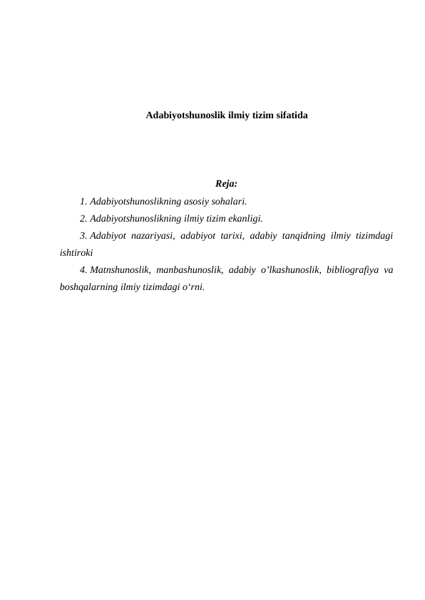 Adabiyotshunoslik ilmiy tizim sifatida
Reja:
1. Adabiyotshunoslikning asosiy sohalari. 
2. Adabiyotshunoslikning ilmiy tizim ekanligi.
3. Adabiyot nazariyasi, adabiyot tarixi, adabiy tanqidning ilmiy tizimdagi
ishtiroki 
4. Matnshunoslik,  manbashunoslik, adabiy o’lkashunoslik, bibliografiya va
boshqalarning ilmiy tizimdagi oʻrni.
