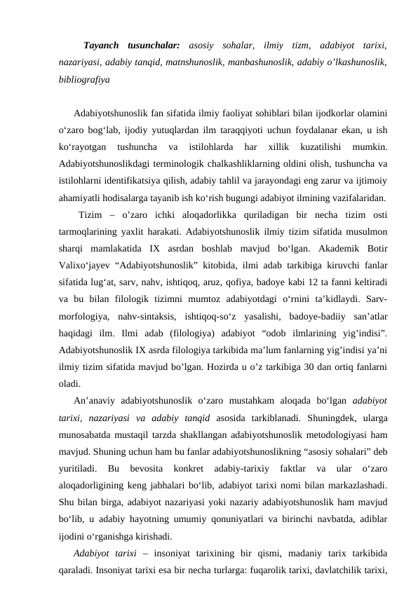 Tayanch  tusunchalar: asosiy  sohalar,  ilmiy  tizm,  adabiyot  tarixi,
nazariyasi, adabiy tanqid, matnshunoslik, manbashunoslik, adabiy o’lkashunoslik,
bibliografiya
Adabiyotshunoslik fan sifatida ilmiy faoliyat sohiblari bilan ijodkorlar olamini
o‘zaro bog‘lab, ijodiy yutuqlardan ilm taraqqiyoti uchun foydalanar ekan, u ish
ko‘rayotgan  tushuncha  va  istilohlarda  har  xillik  kuzatilishi  mumkin.
Adabiyotshunoslikdagi terminologik chalkashliklarning oldini olish, tushuncha va
istilohlarni identifikatsiya qilish, adabiy tahlil va jarayondagi eng zarur va ijtimoiy
ahamiyatli hodisalarga tayanib ish ko‘rish bugungi adabiyot ilmining vazifalaridan.
Tizim – o’zaro  ichki  aloqadorlikka  quriladigan  bir  necha  tizim  osti
tarmoqlarining yaxlit harakati. Adabiyotshunoslik ilmiy tizim sifatida musulmon
sharqi  mamlakatida  IX  asrdan  boshlab  mavjud  bo‘lgan.  Akademik  Botir
Valixo‘jayev “Adabiyotshunoslik” kitobida, ilmi adab tarkibiga kiruvchi fanlar
sifatida lug‘at, sarv, nahv, ishtiqoq, aruz, qofiya, badoye kabi 12 ta fanni keltiradi
va  bu  bilan  filologik  tizimni  mumtoz  adabiyotdagi  o‘rnini  ta’kidlaydi.  Sarv-
morfologiya,  nahv-sintaksis,  ishtiqoq-so‘z  yasalishi,  badoye-badiiy  san’atlar
haqidagi  ilm.  Ilmi  adab  (filologiya)  adabiyot  “odob  ilmlarining  yig’indisi”.
Adabiyotshunoslik IX asrda filologiya tarkibida ma’lum fanlarning yig’indisi ya’ni
ilmiy tizim sifatida mavjud bo’lgan. Hozirda u o’z tarkibiga 30 dan ortiq fanlarni
oladi.
An’anaviy  adabiyotshunoslik  o‘zaro  mustahkam  aloqada  bo‘lgan  adabiyot
tarixi,  nazariyasi  va  adabiy  tanqid asosida  tarkiblanadi.  Shuningdek,  ularga
munosabatda mustaqil tarzda shakllangan adabiyotshunoslik metodologiyasi ham
mavjud. Shuning uchun ham bu fanlar adabiyotshunoslikning “asosiy sohalari” deb
yuritiladi.  Bu  bevosita  konkret  adabiy-tarixiy  faktlar  va  ular  o‘zaro
aloqadorligining keng jabhalari bo‘lib, adabiyot tarixi nomi bilan markazlashadi.
Shu bilan birga, adabiyot nazariyasi yoki nazariy adabiyotshunoslik ham mavjud
bo‘lib, u adabiy hayotning umumiy qonuniyatlari va birinchi navbatda, adiblar
ijodini o‘rganishga kirishadi. 
Adabiyot  tarixi  –  insoniyat  tarixining  bir  qismi,  madaniy  tarix  tarkibida
qaraladi. Insoniyat tarixi esa bir necha turlarga: fuqarolik tarixi, davlatchilik tarixi,
