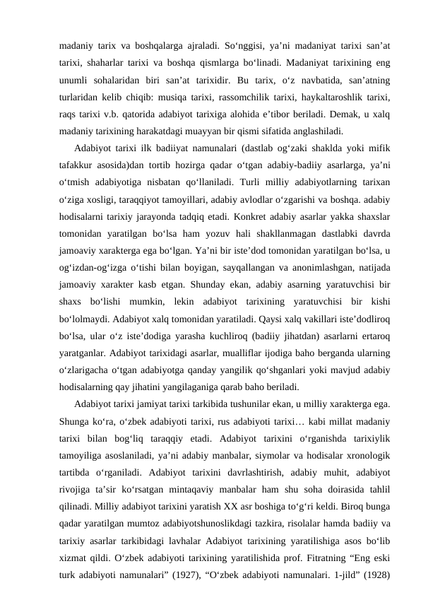 madaniy tarix va boshqalarga ajraladi. So‘nggisi, ya’ni madaniyat tarixi san’at
tarixi, shaharlar tarixi va  boshqa qismlarga bo‘linadi. Madaniyat tarixining eng
unumli  sohalaridan  biri  san’at  tarixidir.  Bu  tarix,  o‘z  navbatida,  san’atning
turlaridan kelib chiqib: musiqa tarixi, rassomchilik tarixi, haykaltaroshlik tarixi,
raqs tarixi v.b. qatorida adabiyot tarixiga alohida e’tibor beriladi. Demak, u xalq
madaniy tarixining harakatdagi muayyan bir qismi sifatida anglashiladi. 
Adabiyot tarixi ilk badiiyat namunalari (dastlab og‘zaki shaklda yoki mifik
tafakkur asosida)dan tortib hozirga qadar o‘tgan adabiy-badiiy  asarlarga, ya’ni
o‘tmish  adabiyotiga  nisbatan  qo‘llaniladi.  Turli  milliy  adabiyotlarning  tarixan
o‘ziga xosligi, taraqqiyot tamoyillari, adabiy avlodlar o‘zgarishi va boshqa. adabiy
hodisalarni tarixiy jarayonda tadqiq etadi. Konkret adabiy asarlar yakka shaxslar
tomonidan  yaratilgan  bo‘lsa  ham  yozuv  hali  shakllanmagan  dastlabki  davrda
jamoaviy xarakterga ega bo‘lgan. Ya’ni bir iste’dod tomonidan yaratilgan bo‘lsa, u
og‘izdan-og‘izga o‘tishi bilan boyigan, sayqallangan va anonimlashgan, natijada
jamoaviy xarakter kasb etgan. Shunday ekan, adabiy asarning yaratuvchisi bir
shaxs  bo‘lishi  mumkin,  lekin  adabiyot  tarixining  yaratuvchisi  bir  kishi
bo‘lolmaydi. Adabiyot xalq tomonidan yaratiladi. Qaysi xalq vakillari iste’dodliroq
bo‘lsa, ular o‘z iste’dodiga yarasha kuchliroq (badiiy jihatdan) asarlarni ertaroq
yaratganlar. Adabiyot tarixidagi asarlar, mualliflar ijodiga baho berganda ularning
o‘zlarigacha o‘tgan adabiyotga qanday yangilik qo‘shganlari yoki mavjud adabiy
hodisalarning qay jihatini yangilaganiga qarab baho beriladi.  
Adabiyot tarixi jamiyat tarixi tarkibida tushunilar ekan, u milliy xarakterga ega.
Shunga ko‘ra, o‘zbek adabiyoti tarixi, rus adabiyoti tarixi… kabi millat madaniy
tarixi  bilan  bog‘liq  taraqqiy  etadi.  Adabiyot  tarixini  o‘rganishda  tarixiylik
tamoyiliga asoslaniladi, ya’ni adabiy manbalar, siymolar va hodisalar xronologik
tartibda  o‘rganiladi.  Adabiyot  tarixini  davrlashtirish,  adabiy  muhit,  adabiyot
rivojiga  ta’sir  ko‘rsatgan  mintaqaviy  manbalar  ham  shu  soha  doirasida  tahlil
qilinadi. Milliy adabiyot tarixini yaratish XX asr boshiga to‘g‘ri keldi. Biroq bunga
qadar yaratilgan mumtoz adabiyotshunoslikdagi tazkira, risolalar hamda badiiy va
tarixiy asarlar tarkibidagi lavhalar Adabiyot tarixining yaratilishiga asos bo‘lib
xizmat qildi. O‘zbek adabiyoti tarixining yaratilishida prof. Fitratning “Eng eski
turk adabiyoti namunalari” (1927), “O‘zbek adabiyoti namunalari. 1-jild” (1928)
