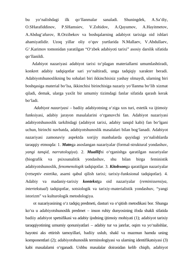 bu  yo‘nalishdagi  ilk  qo‘llanmalar  sanaladi.  Shuningdek,
 A.Sa’diy,
O.SHarafiddinov,  P.SHamsiev,  V.Zohidov,  A.Qayumov,  A.Hayitmetov,
A.Abdug‘afurov,  R.Orzibekov  va  boshqalarning  adabiyot  tarixiga  oid  ishlari
ahamiyatlidir.  Uzoq  yillar  oliy  o‘quv  yurtlarida  N.Mallaev,  V.Abdullaev,
G‘.Karimov tomonidan yaratilgan “O‘zbek adabiyoti tarixi” asosiy darslik sifatida
qo‘llanildi. 
Adabiyot  nazariyasi  adabiyot  tarixi  to‘plagan materiallarni  umumlashtiradi,
konkret  adabiy  tadqiqotlar  sari  yo‘naltiradi,  unga  tadqiqiy  xarakter  beradi.
Adabiyotshunoslikning bu sohalari biri ikkinchisisiz yashay olmaydi, ularning biri
boshqasiga material bo‘lsa, ikkinchisi birinchisiga nazariy yo‘llanma bo‘lib xizmat
qiladi, demak, ularga yaxlit bir umumiy tizimdagi fanlar sifatida qarash kerak
bo‘ladi.
Adabiyot nazariyasi – badiiy adabiyotning o‘ziga xos turi, estetik va ijtimoiy
funksiyasi,  adabiy  jarayon  masalalarini  o‘rganuvchi  fan.  Adabiyot  nazariyasi
adabiyotshunoslik tarkibidagi (adabiyot  tarixi, adabiy tanqid kabi) fan bo‘lgani
uchun, birinchi navbatda, adabiyotshunoslik masalalari bilan bog‘lanadi. Adabiyot
nazariyasi  zamonaviy  aspektda  xorijiy  manbalarda  quyidagi  yo‘nalishlarda
taraqqiy etmoqda: 1. Matnga asoslangan nazariyalar (formal-struktural yondashuv,
yangi  tanqid,  narratologiya).  2.  Muallifni  o‘rganishga  qaratilgan  nazariyalar
(biografik  va  psixoanalitik  yondashuv,  shu  bilan  birga  feministik
adabiyotshunoslik, fenomenologik tadqiqotlar. 3. Kitobxonga qaratilgan nazariyalar
(retseptiv  estetika, asarni  qabul  qilish tarixi; tarixiy-funksional  tadqiqotlar). 4.
Adabiy  va  madaniy-tarixiy
 kontekstga  oid  nazariyalar  (reminissensiya,
intertekstual) tadqiqotlar, sotsiologik va tarixiy-materialistik yondashuv, “yangi
istorizm” va kulturologik metodologiya.
 ot nazariyasining o‘z tadqiq predmeti, dasturi va o‘qitish metodikasi bor. Shunga
ko‘ra u  adabiyotshunoslik predmet  –  inson ruhiy dunyosining ifoda shakli sifatida
badiiy adabiyot spetsifikasi va adabiy ijodning ijtimoiy mohiyati (1); adabiyot tarixiy
taraqqiyotining umumiy qonuniyatlari – adabiy tur va janrlar, oqim va yo‘nalishlar,
hayotni  aks  ettirish  tamoyillari,  badiiy uslub,  shakl  va  mazmun  hamda  uning
komponentlari (2); adabiyotshunoslik terminologiyasi va ularning identifikatsiyasi (3)
kabi  masalalarni  o‘rganadi.  Ushbu  masalalar  doirasidan  kelib  chiqib,  adabiyot
