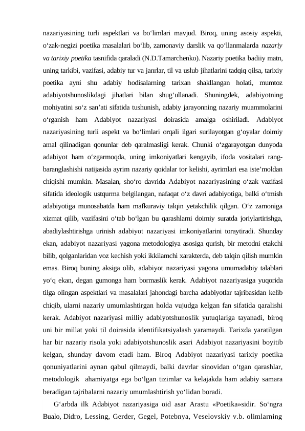 nazariyasining turli aspektlari va bo‘limlari mavjud. Biroq, uning asosiy aspekti,
o‘zak-negizi poetika masalalari bo‘lib, zamonaviy darslik va qo‘llanmalarda nazariy
va tarixiy poetika tasnifida qaraladi (N.D.Tamarchenko). Nazariy poetika badiiy matn,
uning tarkibi, vazifasi, adabiy tur va janrlar, til va uslub jihatlarini tadqiq qilsa, tarixiy
poetika  ayni  shu  adabiy  hodisalarning  tarixan  shakllangan  holati,  mumtoz
adabiyotshunoslikdagi  jihatlari  bilan  shug‘ullanadi.  Shuningdek,  adabiyotning
mohiyatini so‘z san’ati sifatida tushunish, adabiy jarayonning nazariy muammolarini
o‘rganish  ham  Adabiyot  nazariyasi  doirasida  amalga  oshiriladi.  Adabiyot
nazariyasining turli aspekt va bo‘limlari orqali ilgari surilayotgan g‘oyalar doimiy
amal qilinadigan qonunlar deb qaralmasligi kerak. Chunki o‘zgarayotgan dunyoda
adabiyot  ham o‘zgarmoqda, uning imkoniyatlari kengayib, ifoda vositalari rang-
baranglashishi natijasida ayrim nazariy qoidalar tor kelishi, ayrimlari esa iste’moldan
chiqishi mumkin. Masalan, sho‘ro davrida  Adabiyot  nazariyasining o‘zak vazifasi
sifatida ideologik ustqurma belgilangan, nafaqat o‘z davri adabiyotiga, balki o‘tmish
adabiyotiga munosabatda ham mafkuraviy talqin yetakchilik qilgan. O‘z zamoniga
xizmat qilib, vazifasini o‘tab bo‘lgan bu qarashlarni doimiy suratda joriylartirishga,
abadiylashtirishga urinish adabiyot  nazariyasi  imkoniyatlarini toraytiradi. Shunday
ekan, adabiyot nazariyasi yagona metodologiya asosiga qurish, bir metodni etakchi
bilib, qolganlaridan voz kechish yoki ikkilamchi xarakterda, deb talqin qilish mumkin
emas. Biroq buning aksiga olib,  adabiyot  nazariyasi  yagona umumadabiy talablari
yo‘q ekan, degan gumonga ham bormaslik kerak. Adabiyot  nazariyasiga yuqorida
tilga olingan aspektlari va masalalari jahondagi barcha adabiyotlar tajribasidan kelib
chiqib, ularni nazariy umumlashtirgan holda vujudga kelgan fan sifatida qaralishi
kerak.  Adabiyot  nazariyasi  milliy adabiyotshunoslik yutuqlariga tayanadi, biroq
uni bir millat yoki til doirasida identifikatsiyalash yaramaydi. Tarixda yaratilgan
har bir nazariy risola yoki adabiyotshunoslik asari Adabiyot nazariyasini boyitib
kelgan, shunday davom etadi ham. Biroq  Adabiyot  nazariyasi  tarixiy poetika
qonuniyatlarini aynan qabul qilmaydi, balki davrlar sinovidan o‘tgan qarashlar,
metodologik  ahamiyatga ega bo‘lgan tizimlar va kelajakda ham adabiy samara
beradigan tajribalarni nazariy umumlashtirish yo‘lidan boradi. 
G‘arbda ilk  Adabiyot  nazariyasiga oid asar Arastu «Poetika»sidir. So‘ngra
Bualo, Didro, Lessing, Gerder, Gegel, Potebnya, Veselovskiy v.b. olimlarning
