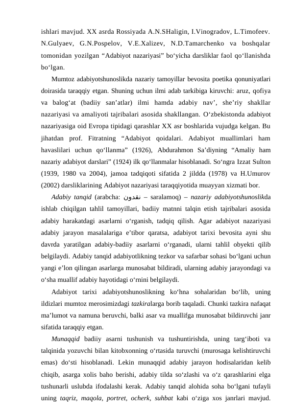 ishlari mavjud. XX asrda Rossiyada A.N.SHaligin, I.Vinogradov, L.Timofeev.
N.Gulyaev,  G.N.Pospelov,  V.E.Xalizev,  N.D.Tamarchenko  va  boshqalar
tomonidan yozilgan “Adabiyot nazariyasi” bo‘yicha darsliklar faol qo‘llanishda
bo‘lgan. 
Mumtoz adabiyotshunoslikda nazariy tamoyillar bevosita poetika qonuniyatlari
doirasida taraqqiy etgan. Shuning uchun ilmi adab tarkibiga kiruvchi: aruz, qofiya
va  balog‘at  (badiiy  san’atlar)  ilmi  hamda  adabiy  nav’,  she’riy  shakllar
nazariyasi va amaliyoti tajribalari asosida shakllangan. O‘zbekistonda adabiyot
nazariyasiga oid Evropa tipidagi qarashlar XX asr boshlarida vujudga kelgan. Bu
jihatdan  prof.  Fitratning  “Adabiyot  qoidalari.  Adabiyot  muallimlari  ham
havaslilari  uchun  qo‘llanma”  (1926),  Abdurahmon  Sa’diyning  “Amaliy  ham
nazariy adabiyot darslari” (1924) ilk qo‘llanmalar hisoblanadi. So‘ngra Izzat Sulton
(1939, 1980 va 2004), jamoa tadqiqoti sifatida 2 jildda (1978) va H.Umurov
(2002) darsliklarining Adabiyot nazariyasi taraqqiyotida muayyan xizmati bor.
Adabiy tanqid (arabcha:  نودقن – saralamoq)  –  nazariy adabiyotshunoslikda
ishlab chiqilgan tahlil tamoyillari, badiiy matnni talqin etish tajribalari asosida
adabiy harakatdagi asarlarni o‘rganish, tadqiq qilish. Agar  adabiyot  nazariyasi
adabiy  jarayon  masalalariga  e’tibor  qaratsa,  adabiyot  tarixi  bevosita  ayni  shu
davrda  yaratilgan  adabiy-badiiy  asarlarni  o‘rganadi,  ularni  tahlil  obyekti  qilib
belgilaydi. Adabiy tanqid adabiyotlikning tezkor va safarbar sohasi bo‘lgani uchun
yangi e’lon qilingan asarlarga munosabat bildiradi, ularning adabiy jarayondagi va
o‘sha muallif adabiy hayotidagi o‘rnini belgilaydi.
Adabiyot  tarixi adabiyotshunoslikning  ko‘hna  sohalaridan  bo‘lib,  uning
ildizlari mumtoz merosimizdagi tazkiralarga borib taqaladi. Chunki tazkira nafaqat
ma’lumot va namuna beruvchi, balki asar va muallifga munosabat bildiruvchi janr
sifatida taraqqiy etgan.  
Munaqqid badiiy asarni  tushunish  va  tushuntirishda,  uning  targ‘iboti  va
talqinida yozuvchi bilan kitobxonning o‘rtasida turuvchi (murosaga kelishtiruvchi
emas)  do‘sti  hisoblanadi.  Lekin  munaqqid  adabiy  jarayon  hodisalaridan  kelib
chiqib, asarga xolis baho berishi, adabiy tilda so‘zlashi va o‘z qarashlarini elga
tushunarli uslubda ifodalashi kerak.  Adabiy tanqid alohida soha bo‘lgani tufayli
uning  taqriz, maqola, portret, ocherk, suhbat kabi o‘ziga xos janrlari mavjud.
