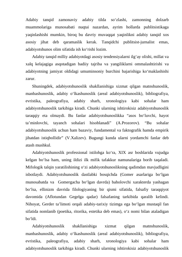 Adabiy  tanqid 
zamonaviy  adabiy  tilda  so‘zlashi,  zamonning  dolzarb
muammolariga  munosabati  nuqtai  nazardan,  ayrim  hollarda  publitsistikaga
yaqinlashishi mumkin, biroq bu davriy muvaqqat yaqinlikni adabiy tanqid xos
asosiy  jihat  deb  qaramaslik kerak.  Tanqidchi  publitsist-jurnalist  emas,
adabiyotshunos olim sifatida ish ko‘rishi lozim.
Adabiy tanqid milliy adabiyotdagi asosiy tendensiyalarni ilg‘ay olishi, millat va
xalq kelajagiga asqotadigan  badiiy tajriba va yangiliklarni  ommalashtirishi  va
adabiyotning jamiyat oldidagi umuminsoniy burchini bajarishiga ko‘maklashishi
zarur.  
Shuningdek, adabiyotshunoslik shakllanishiga xizmat qilgan matnshunoslik,
manbashunoslik, adabiy o‘lkashunoslik (areal adabiyotshunoslik), bibliografiya,
evristika,  paleografiya,  adabiy  sharh,  xronologiya  kabi  sohalar  ham
adabiyotshunoslik tarkibiga kiradi. Chunki ularning ishtirokisiz adabiyotshunoslik
taraqqiy  eta  olmaydi.  Bu  fanlar  adabiyotshunoslikka  “asos  bo‘luvchi,  hayot
ta’minlovchi,  tayanch  sohalari  hisoblanadi”  (A.Prozorov).  “Bu  sohalar
adabiyotshunoslik uchun ham bazaviy, fundamental va faktografik hamda empirik
jihatdan istiqbollidir” (V.Xalizev). Bugungi kunda ularni yordamchi fanlar deb
atash mushkul.
Adabiyotshunoslik  professional istilohga ko‘ra, XIX asr boshlarida vujudga
kelgan bo‘lsa ham, uning ildizi ilk mifik tafakkur namunalariga borib taqaladi.
Mifologik talqin yaratilishining o‘zi adabiyotshunoslikning qadimdan mavjudligini
isbotlaydi.  Adabiyotshunoslik  dastlabki  bosqichda  (Gomer  asarlariga  bo‘lgan
munosabatda va  Gomergacha bo‘lgan davrda) baholovchi xarakterda yashagan
bo‘lsa,  ellinizm  davrida  filologiyaning  bir  qismi  sifatida,  falsafiy  taraqqiyot
davomida  (Aflotundan  Gegelga  qadar)  falsafaning  tarkibida  qaralib  kelindi.
Nihoyat, Gerder ta’limoti orqali adabiy-tarixiy tizimga ega bo‘lgan mustaqil fan
sifatida nomlanib (poetika, ritorika, estetika deb emas), o‘z nomi bilan ataladigan
bo‘ldi.
Adabiyotshunoslik
 shakllanishiga
 
xizmat
 qilgan  
matnshunoslik,
manbashunoslik, adabiy o‘lkashunoslik (areal adabiyotshunoslik), bibliografiya,
evristika,  paleografiya,  adabiy  sharh,  xronologiya  kabi  sohalar  ham
adabiyotshunoslik tarkibiga kiradi. Chunki ularning ishtirokisiz adabiyotshunoslik
