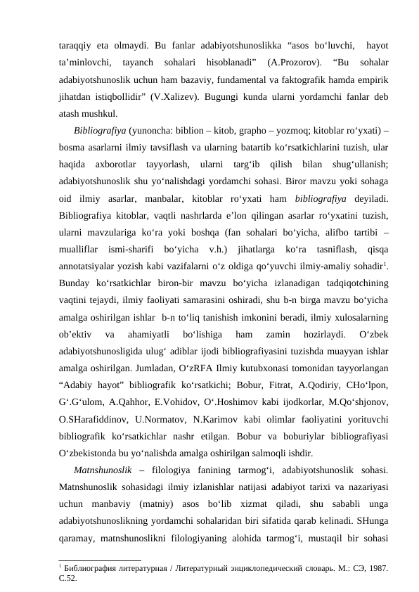 taraqqiy  eta  olmaydi.  Bu  fanlar  adabiyotshunoslikka  “asos  bo‘luvchi,   hayot
ta’minlovchi,  tayanch  sohalari  hisoblanadi”  (A.Prozorov).  “Bu  sohalar
adabiyotshunoslik uchun ham bazaviy, fundamental va faktografik hamda empirik
jihatdan istiqbollidir” (V.Xalizev). Bugungi kunda ularni yordamchi fanlar deb
atash mushkul.
Bibliografiya (yunoncha: biblion – kitob, grapho – yozmoq; kitoblar ro‘yxati) –
bosma asarlarni ilmiy tavsiflash va ularning batartib ko‘rsatkichlarini tuzish, ular
haqida  axborotlar  tayyorlash,  ularni  targ‘ib  qilish  bilan  shug‘ullanish;
adabiyotshunoslik shu yo‘nalishdagi yordamchi sohasi. Biror mavzu yoki sohaga
oid  ilmiy  asarlar,  manbalar,  kitoblar  ro‘yxati  ham  bibliografiya deyiladi.
Bibliografiya kitoblar, vaqtli nashrlarda e’lon qilingan asarlar ro‘yxatini tuzish,
ularni  mavzulariga  ko‘ra  yoki  boshqa  (fan  sohalari  bo‘yicha,  alifbo  tartibi  –
mualliflar  ismi-sharifi  bo‘yicha  v.h.)  jihatlarga  ko‘ra  tasniflash,  qisqa
annotatsiyalar yozish kabi vazifalarni o‘z oldiga qo‘yuvchi ilmiy-amaliy sohadir1.
Bunday  ko‘rsatkichlar  biron-bir  mavzu  bo‘yicha  izlanadigan  tadqiqotchining
vaqtini tejaydi, ilmiy faoliyati samarasini oshiradi, shu b-n birga mavzu bo‘yicha
amalga oshirilgan ishlar  b-n to‘liq tanishish imkonini beradi, ilmiy xulosalarning
ob’ektiv  va  ahamiyatli  bo‘lishiga  ham  zamin  hozirlaydi.  O‘zbek
adabiyotshunosligida ulug‘ adiblar ijodi bibliografiyasini tuzishda muayyan ishlar
amalga oshirilgan. Jumladan, O‘zRFA Ilmiy kutubxonasi tomonidan tayyorlangan
“Adabiy  hayot” bibliografik  ko‘rsatkichi;  Bobur,  Fitrat, A.Qodiriy, CHo‘lpon,
G‘.G‘ulom, A.Qahhor, E.Vohidov, O‘.Hoshimov kabi ijodkorlar, M.Qo‘shjonov,
O.SHarafiddinov,  U.Normatov,  N.Karimov  kabi  olimlar  faoliyatini  yorituvchi
bibliografik  ko‘rsatkichlar  nashr  etilgan.  Bobur  va  boburiylar  bibliografiyasi
O‘zbekistonda bu yo‘nalishda amalga oshirilgan salmoqli ishdir.
Matnshunoslik ‒ filologiya  fanining  tarmog‘i,  adabiyotshunoslik  sohasi.
Matnshunoslik sohasidagi ilmiy izlanishlar natijasi adabiyot tarixi va nazariyasi
uchun  manbaviy  (matniy)  asos  bo‘lib  xizmat  qiladi,  shu  sababli  unga
adabiyotshunoslikning yordamchi sohalaridan biri sifatida qarab kelinadi. SHunga
qaramay, matnshunoslikni  filologiyaning alohida tarmog‘i, mustaqil  bir  sohasi
1 Библиография литературная / Литературный энциклопедический словарь. М.: СЭ, 1987.
С.52.
