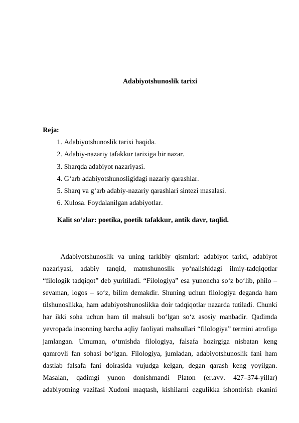 Adabiyotshunoslik tarixi
Reja:
1. Adabiyotshunoslik tarixi haqida.
2. Adabiy-nazariy tafakkur tarixiga bir nazar.
3. Sharqda adabiyot nazariyasi.
4. G‘arb adabiyotshunosligidagi nazariy qarashlar.
5. Sharq va g‘arb adabiy-nazariy qarashlari sintezi masalasi.
6. Хulosa. Foydalanilgan adabiyotlar.
Kalit so‘zlar: poetika, poetik tafakkur, antik davr, taqlid.
Adabiyotshunoslik  va  uning  tarkibiy  qismlari:  adabiyot  tarixi,  adabiyot
nazariyasi,  adabiy  tanqid,  matnshunoslik  yo‘nalishidagi  ilmiy-tadqiqotlar
“filologik tadqiqot” deb yuritiladi. “Filologiya” esa yunoncha so‘z bo‘lib, philo –
sevaman, logos – so‘z, bilim demakdir. Shuning uchun filologiya deganda ham
tilshunoslikka, ham adabiyotshunoslikka doir tadqiqotlar nazarda tutiladi. Chunki
har ikki soha uchun ham til mahsuli bo‘lgan so‘z asosiy manbadir. Qadimda
yevropada insonning barcha aqliy faoliyati mahsullari “filologiya” termini atrofiga
jamlangan.  Umuman,  o‘tmishda  filologiya,  falsafa  hozirgiga  nisbatan  keng
qamrovli fan sohasi bo‘lgan. Filologiya, jumladan, adabiyotshunoslik fani ham
dastlab  falsafa  fani  doirasida  vujudga  kelgan,  degan  qarash  keng  yoyilgan.
Masalan,  qadimgi  yunon  donishmandi  Platon  (er.avv.  427–374-yillar)
adabiyotning vazifasi Xudoni maqtash, kishilarni ezgulikka ishontirish ekanini
