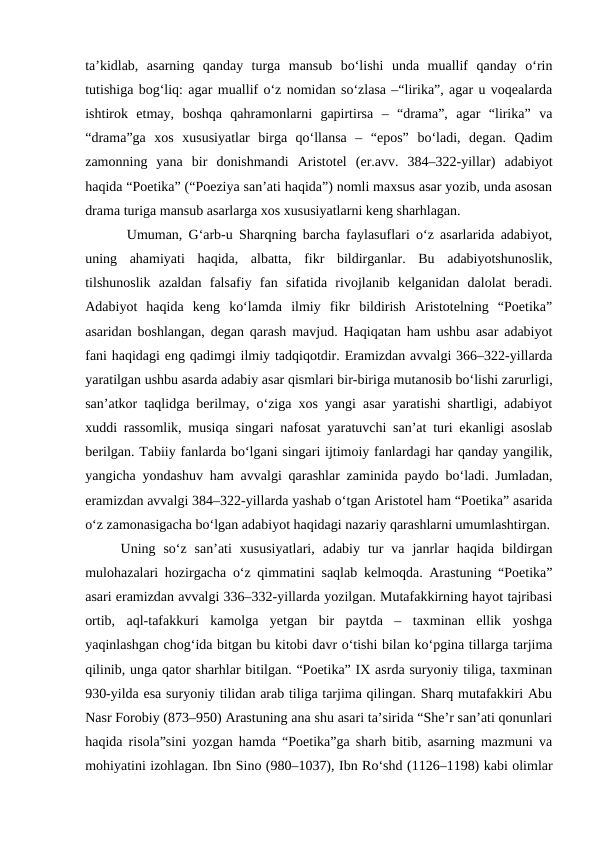 ta’kidlab,  asarning  qanday  turga  mansub  bo‘lishi  unda  muallif  qanday  o‘rin
tutishiga bog‘liq: agar muallif o‘z nomidan so‘zlasa –“lirika”, agar u voqealarda
ishtirok  etmay,  boshqa  qahramonlarni  gapirtirsa  –  “drama”,  agar  “lirika”  va
“drama”ga  xos  xususiyatlar  birga  qo‘llansa  –  “epos”  bo‘ladi,  degan.  Qadim
zamonning  yana  bir  donishmandi  Aristotel  (er.avv.  384–322-yillar)  adabiyot
haqida “Poetika” (“Poeziya san’ati haqida”) nomli maxsus asar yozib, unda asosan
drama turiga mansub asarlarga xos xususiyatlarni keng sharhlagan.
 Umuman, G‘arb-u Sharqning barcha faylasuflari o‘z asarlarida adabiyot,
uning  ahamiyati  haqida,  albatta,  fikr  bildirganlar.  Bu  adabiyotshunoslik,
tilshunoslik  azaldan  falsafiy  fan  sifatida  rivojlanib  kelganidan  dalolat  beradi.
Adabiyot  haqida  keng  ko‘lamda  ilmiy  fikr  bildirish  Aristotelning  “Poetika”
asaridan boshlangan, degan qarash mavjud. Haqiqatan ham ushbu asar adabiyot
fani haqidagi eng qadimgi ilmiy tadqiqotdir. Eramizdan avvalgi 366–322-yillarda
yaratilgan ushbu asarda adabiy asar qismlari bir-biriga mutanosib bo‘lishi zarurligi,
san’atkor taqlidga berilmay, o‘ziga xos yangi asar yaratishi shartligi, adabiyot
xuddi rassomlik, musiqa singari nafosat yaratuvchi san’at turi ekanligi asoslab
berilgan. Tabiiy fanlarda bo‘lgani singari ijtimoiy fanlardagi har qanday yangilik,
yangicha yondashuv ham avvalgi qarashlar zaminida paydo bo‘ladi. Jumladan,
eramizdan avvalgi 384–322-yillarda yashab o‘tgan Aristotel ham “Poetika” asarida
o‘z zamonasigacha bo‘lgan adabiyot haqidagi nazariy qarashlarni umumlashtirgan.
Uning  so‘z  san’ati  xususiyatlari,  adabiy  tur  va  janrlar  haqida  bildirgan
mulohazalari hozirgacha o‘z qimmatini saqlab kelmoqda. Arastuning “Poetika”
asari eramizdan avvalgi 336–332-yillarda yozilgan. Mutafakkirning hayot tajribasi
ortib,  aql-tafakkuri  kamolga  yetgan  bir  paytda  –  taxminan  ellik  yoshga
yaqinlashgan chog‘ida bitgan bu kitobi davr o‘tishi bilan ko‘pgina tillarga tarjima
qilinib, unga qator sharhlar bitilgan. “Poetika” IX asrda suryoniy tiliga, taxminan
930-yilda esa suryoniy tilidan arab tiliga tarjima qilingan. Sharq mutafakkiri Abu
Nasr Forobiy (873–950) Arastuning ana shu asari ta’sirida “She’r san’ati qonunlari
haqida risola”sini yozgan hamda “Poetika”ga sharh bitib, asarning mazmuni va
mohiyatini izohlagan. Ibn Sino (980–1037), Ibn Ro‘shd (1126–1198) kabi olimlar
