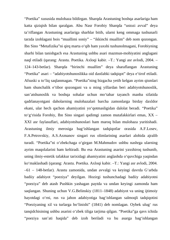 “Poetika” xususida mulohaza bildirgan. Sharqda Arastuning boshqa asarlariga ham
katta qiziqish bilan qaralgan. Abu Nasr Forobiy Sharqda “ustozi avval” deya
ta’riflangan Arastuning asarlariga sharhlar bitib, ularni keng ommaga tushunarli
tarzda izohlagani bois “muallimi soniy” – “ikkinchi muallim” deb nom qozongan.
Ibn Sino “Metafizika”ni qirq marta o‘qib ham yaxshi tushunolmagani, Forobiyning
sharhi bilan tanishgach esa Arastuning ushbu asari mazmun-mohiyatini anglagani
naql etiladi (qarang: Arastu. Poetika. Axloqi kabir. –T.: Yangi asr avlodi, 2004. –
124–143-betlar).  Sharqda  “birinchi  muallim”  deya  sharaflangan  Arastuning
“Poetika” asari – “adabiyotshunoslikka oid dastlabki tadqiqot” deya e’tirof etiladi.
Afsuski u to‘liq saqlanmagan. “Poetika”ning bizgacha yetib kelgan ayrim qismlari
ham shunchalik e’tibor qozongani va u ming yillardan beri adabiyotshunoslik,
san’atshunoslik  va  boshqa  sohalar  uchun  mo‘tabar  tayanch  manba  sifatida
qadrlanayotgani  daholarning  mulohazalari  barcha  zamonlarga  birday  daxldor
ekani, ular hech qachon ahamiyatini yo‘qotmasligidan dalolat beradi. “Poetika”
to‘g‘risida Forobiy, Ibn Sino singari qadimgi zamon mutafakkirlari emas, XX –
XXI asr faylasuflari, adabiyotshunoslari ham maroq bilan mulohaza yuritishadi.
Arastuning  ilmiy  merosiga  bag‘ishlangan  tadqiqotlar  orasida  A.F.Losev,
F.A.Petrovskiy,  A.S.Axmanov  singari  rus  olimlarining  asarlari  alohida  ajralib
turadi. “Poetika”ni o‘zbekchaga o‘girgan M.Mahmudov ushbu nashrga ularning
ayrim maqolalarini ham keltiradi. Bu esa Arastuning asarini yaxshiroq tushunib,
uning ilmiy-estetik tafakkur tarixidagi ahamiyatini anglashda o‘quvchiga yaqindan
ko‘maklashadi (qarang: Arastu. Poetika. Axloqi kabir. –T.: Yangi asr avlodi, 2004.
–61 – 148-betlar). Arastu zamonida, undan avvalgi va keyingi davrda G‘arbda
badiiy  adabiyot  “poeziya”  deyilgan.  Hozirgi  tushunchadagi  badiiy  adabiyotni
“poeziya” deb atash Pushkin yashagan paytda va undan keyingi zamonda ham
saqlangan. Shuning uchun V.G.Belinskiy (1811–1848) adabiyot va uning ijtimoiy
hayotdagi  o‘rni,  rus  va  jahon  adabiyotiga  bag‘ishlangan  salmoqli  tadqiqotini
“Poeziyaning xil va turlarga bo‘linishi” (1841) deb nomlagan. Oybek ulug‘ rus
tanqidchisining ushbu asarini o‘zbek tiliga tarjima qilgan. “Poetika”ga qavs ichida
“poeziya  san’ati  haqida”  deb  izoh  beriladi  va  bu  asarga  bag‘ishlangan
