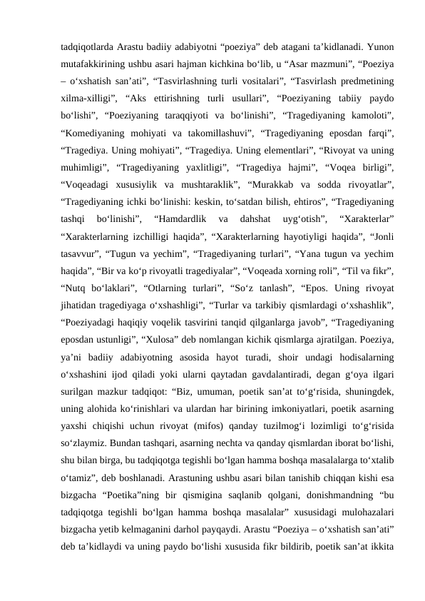 tadqiqotlarda Arastu badiiy adabiyotni “poeziya” deb atagani ta’kidlanadi. Yunon
mutafakkirining ushbu asari hajman kichkina bo‘lib, u “Asar mazmuni”, “Poeziya
– o‘xshatish san’ati”, “Tasvirlashning turli vositalari”, “Tasvirlash predmetining
xilma-xilligi”,  “Aks  ettirishning  turli  usullari”,  “Poeziyaning  tabiiy  paydo
bo‘lishi”,  “Poeziyaning  taraqqiyoti  va  bo‘linishi”,  “Tragediyaning  kamoloti”,
“Komediyaning  mohiyati  va  takomillashuvi”,  “Tragediyaning  eposdan  farqi”,
“Tragediya. Uning mohiyati”, “Tragediya. Uning elementlari”, “Rivoyat va uning
muhimligi”,  “Tragediyaning  yaxlitligi”,  “Tragediya  hajmi”,  “Voqea  birligi”,
“Voqeadagi  xususiylik  va  mushtaraklik”,  “Murakkab  va  sodda  rivoyatlar”,
“Tragediyaning ichki bo‘linishi: keskin, to‘satdan bilish, ehtiros”, “Tragediyaning
tashqi  bo‘linishi”,  “Hamdardlik  va  dahshat  uyg‘otish”,  “Xarakterlar”
“Xarakterlarning izchilligi haqida”, “Xarakterlarning hayotiyligi haqida”, “Jonli
tasavvur”, “Tugun va yechim”, “Tragediyaning turlari”, “Yana tugun va yechim
haqida”, “Bir va ko‘p rivoyatli tragediyalar”, “Voqeada xorning roli”, “Til va fikr”,
“Nutq  bo‘laklari”,  “Otlarning  turlari”,  “So‘z  tanlash”,  “Epos.  Uning  rivoyat
jihatidan tragediyaga o‘xshashligi”, “Turlar va tarkibiy qismlardagi o‘xshashlik”,
“Poeziyadagi haqiqiy voqelik tasvirini tanqid qilganlarga javob”, “Tragediyaning
eposdan ustunligi”, “Xulosa” deb nomlangan kichik qismlarga ajratilgan. Poeziya,
ya’ni  badiiy  adabiyotning  asosida  hayot  turadi,  shoir  undagi  hodisalarning
o‘xshashini ijod qiladi yoki ularni qaytadan gavdalantiradi, degan g‘oya ilgari
surilgan mazkur tadqiqot: “Biz, umuman, poetik san’at to‘g‘risida, shuningdek,
uning alohida ko‘rinishlari va ulardan har birining imkoniyatlari, poetik asarning
yaxshi  chiqishi  uchun  rivoyat  (mifos)  qanday  tuzilmog‘i  lozimligi  to‘g‘risida
so‘zlaymiz. Bundan tashqari, asarning nechta va qanday qismlardan iborat bo‘lishi,
shu bilan birga, bu tadqiqotga tegishli bo‘lgan hamma boshqa masalalarga to‘xtalib
o‘tamiz”, deb boshlanadi. Arastuning ushbu asari bilan tanishib chiqqan kishi esa
bizgacha  “Poetika”ning  bir  qismigina  saqlanib  qolgani,  donishmandning  “bu
tadqiqotga tegishli bo‘lgan hamma boshqa masalalar” xususidagi mulohazalari
bizgacha yetib kelmaganini darhol payqaydi. Arastu “Poeziya – o‘xshatish san’ati”
deb ta’kidlaydi va uning paydo bo‘lishi xususida fikr bildirib, poetik san’at ikkita
