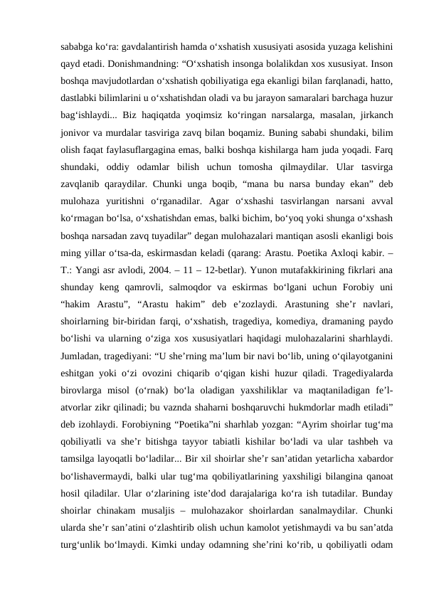 sababga ko‘ra: gavdalantirish hamda o‘xshatish xususiyati asosida yuzaga kelishini
qayd etadi. Donishmandning: “O‘xshatish insonga bolalikdan xos xususiyat. Inson
boshqa mavjudotlardan o‘xshatish qobiliyatiga ega ekanligi bilan farqlanadi, hatto,
dastlabki bilimlarini u o‘xshatishdan oladi va bu jarayon samaralari barchaga huzur
bag‘ishlaydi... Biz haqiqatda yoqimsiz ko‘ringan narsalarga, masalan, jirkanch
jonivor va murdalar tasviriga zavq bilan boqamiz. Buning sababi shundaki, bilim
olish faqat faylasuflargagina emas, balki boshqa kishilarga ham juda yoqadi. Farq
shundaki,  oddiy  odamlar  bilish  uchun  tomosha  qilmaydilar.  Ular  tasvirga
zavqlanib qaraydilar. Chunki unga boqib, “mana bu narsa bunday ekan” deb
mulohaza  yuritishni  o‘rganadilar.  Agar  o‘xshashi  tasvirlangan  narsani  avval
ko‘rmagan bo‘lsa, o‘xshatishdan emas, balki bichim, bo‘yoq yoki shunga o‘xshash
boshqa narsadan zavq tuyadilar” degan mulohazalari mantiqan asosli ekanligi bois
ming yillar o‘tsa-da, eskirmasdan keladi (qarang: Arastu. Poetika Axloqi kabir. –
T.: Yangi asr avlodi, 2004. – 11 – 12-betlar). Yunon mutafakkirining fikrlari ana
shunday  keng  qamrovli,  salmoqdor  va  eskirmas  bo‘lgani  uchun  Forobiy  uni
“hakim  Arastu”,  “Arastu  hakim”  deb  e’zozlaydi.  Arastuning  she’r  navlari,
shoirlarning bir-biridan farqi, o‘xshatish, tragediya, komediya, dramaning paydo
bo‘lishi va ularning o‘ziga xos xususiyatlari haqidagi mulohazalarini sharhlaydi.
Jumladan, tragediyani: “U she’rning ma’lum bir navi bo‘lib, uning o‘qilayotganini
eshitgan yoki o‘zi ovozini chiqarib o‘qigan kishi huzur qiladi. Tragediyalarda
birovlarga  misol  (o‘rnak)  bo‘la  oladigan  yaxshiliklar  va  maqtaniladigan  fe’l-
atvorlar zikr qilinadi; bu vaznda shaharni boshqaruvchi hukmdorlar madh etiladi”
deb izohlaydi. Forobiyning “Poetika”ni sharhlab yozgan: “Ayrim shoirlar tug‘ma
qobiliyatli va she’r bitishga tayyor tabiatli kishilar bo‘ladi va ular tashbeh va
tamsilga layoqatli bo‘ladilar... Bir xil shoirlar she’r san’atidan yetarlicha xabardor
bo‘lishavermaydi, balki ular tug‘ma qobiliyatlarining yaxshiligi bilangina qanoat
hosil qiladilar. Ular o‘zlarining iste’dod darajalariga ko‘ra ish tutadilar. Bunday
shoirlar  chinakam  musaljis  –  mulohazakor  shoirlardan  sanalmaydilar.  Chunki
ularda she’r san’atini o‘zlashtirib olish uchun kamolot yetishmaydi va bu san’atda
turg‘unlik bo‘lmaydi. Kimki unday odamning she’rini ko‘rib, u qobiliyatli odam
