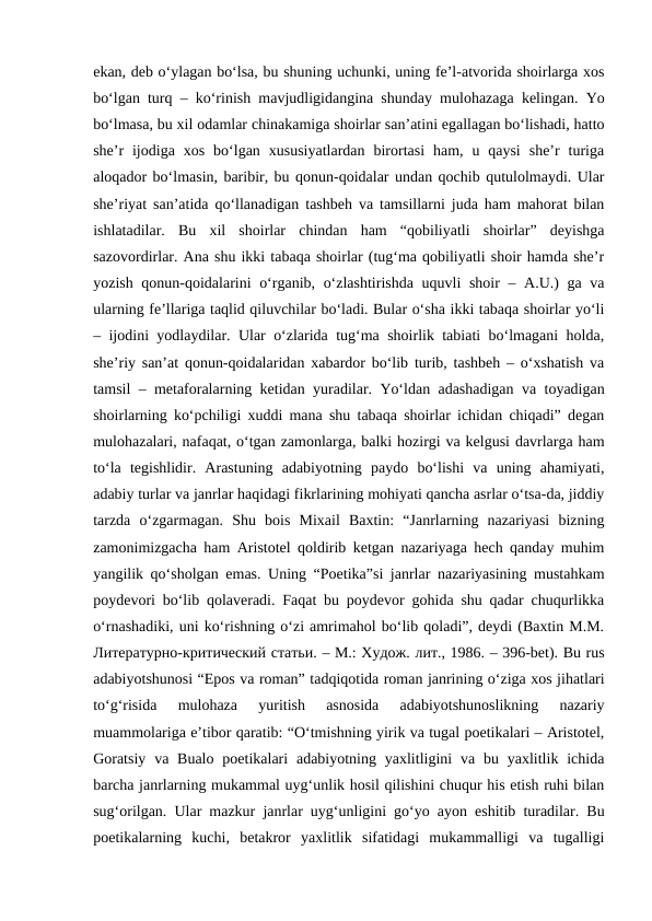 ekan, deb o‘ylagan bo‘lsa, bu shuning uchunki, uning fe’l-atvorida shoirlarga xos
bo‘lgan turq – ko‘rinish mavjudligidangina shunday mulohazaga kelingan. Yo
bo‘lmasa, bu xil odamlar chinakamiga shoirlar san’atini egallagan bo‘lishadi, hatto
she’r  ijodiga  xos  bo‘lgan  xususiyatlardan  birortasi  ham,  u  qaysi  she’r  turiga
aloqador bo‘lmasin, baribir, bu qonun-qoidalar undan qochib qutulolmaydi. Ular
she’riyat san’atida qo‘llanadigan tashbeh va tamsillarni juda ham mahorat bilan
ishlatadilar.  Bu  xil  shoirlar  chindan  ham  “qobiliyatli  shoirlar”  deyishga
sazovordirlar. Ana shu ikki tabaqa shoirlar (tug‘ma qobiliyatli shoir hamda she’r
yozish qonun-qoidalarini o‘rganib, o‘zlashtirishda  uquvli shoir – A.U.) ga va
ularning fe’llariga taqlid qiluvchilar bo‘ladi. Bular o‘sha ikki tabaqa shoirlar yo‘li
– ijodini yodlaydilar. Ular o‘zlarida tug‘ma shoirlik tabiati bo‘lmagani holda,
she’riy san’at qonun-qoidalaridan xabardor bo‘lib turib, tashbeh – o‘xshatish va
tamsil – metaforalarning ketidan yuradilar. Yo‘ldan adashadigan va toyadigan
shoirlarning ko‘pchiligi xuddi mana shu tabaqa shoirlar ichidan chiqadi” degan
mulohazalari, nafaqat, o‘tgan zamonlarga, balki hozirgi va kelgusi davrlarga ham
to‘la  tegishlidir.  Arastuning  adabiyotning  paydo  bo‘lishi  va  uning  ahamiyati,
adabiy turlar va janrlar haqidagi fikrlarining mohiyati qancha asrlar o‘tsa-da, jiddiy
tarzda  o‘zgarmagan.  Shu  bois  Mixail  Baxtin:  “Janrlarning  nazariyasi  bizning
zamonimizgacha ham Aristotel qoldirib ketgan nazariyaga hech qanday muhim
yangilik qo‘sholgan emas. Uning “Poetika”si janrlar nazariyasining mustahkam
poydevori bo‘lib qolaveradi. Faqat bu poydevor gohida shu qadar chuqurlikka
o‘rnashadiki, uni ko‘rishning o‘zi amrimahol bo‘lib qoladi”, deydi (Baxtin M.M.
Литературно-критический статьи. – M.: Xудож. лит., 1986. – 396-bet). Bu rus
adabiyotshunosi “Epos va roman” tadqiqotida roman janrining o‘ziga xos jihatlari
to‘g‘risida  mulohaza  yuritish  asnosida  adabiyotshunoslikning  nazariy
muammolariga e’tibor qaratib: “O‘tmishning yirik va tugal poetikalari – Aristotel,
Goratsiy  va  Bualo  poetikalari  adabiyotning  yaxlitligini  va  bu  yaxlitlik ichida
barcha janrlarning mukammal uyg‘unlik hosil qilishini chuqur his etish ruhi bilan
sug‘orilgan. Ular mazkur janrlar uyg‘unligini go‘yo ayon eshitib turadilar. Bu
poetikalarning  kuchi,  betakror  yaxlitlik  sifatidagi  mukammalligi  va  tugalligi
