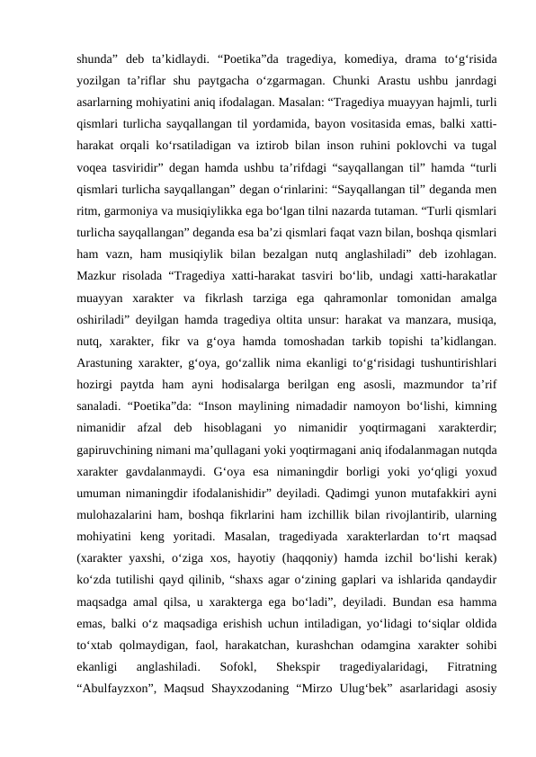 shunda”  deb  ta’kidlaydi.  “Poetika”da  tragediya,  komediya,  drama  to‘g‘risida
yozilgan  ta’riflar  shu  paytgacha  o‘zgarmagan.  Chunki  Arastu  ushbu  janrdagi
asarlarning mohiyatini aniq ifodalagan. Masalan: “Tragediya muayyan hajmli, turli
qismlari turlicha sayqallangan til yordamida, bayon vositasida emas, balki xatti-
harakat orqali ko‘rsatiladigan va iztirob bilan inson ruhini poklovchi va tugal
voqea tasviridir” degan hamda ushbu ta’rifdagi “sayqallangan til” hamda “turli
qismlari turlicha sayqallangan” degan o‘rinlarini: “Sayqallangan til” deganda men
ritm, garmoniya va musiqiylikka ega bo‘lgan tilni nazarda tutaman. “Turli qismlari
turlicha sayqallangan” deganda esa ba’zi qismlari faqat vazn bilan, boshqa qismlari
ham  vazn,  ham  musiqiylik  bilan  bezalgan  nutq  anglashiladi”  deb  izohlagan.
Mazkur risolada “Tragediya xatti-harakat tasviri bo‘lib, undagi xatti-harakatlar
muayyan  xarakter  va  fikrlash  tarziga  ega  qahramonlar  tomonidan  amalga
oshiriladi” deyilgan hamda tragediya oltita unsur: harakat va manzara, musiqa,
nutq,  xarakter,  fikr  va  g‘oya  hamda  tomoshadan  tarkib  topishi  ta’kidlangan.
Arastuning xarakter, g‘oya, go‘zallik nima ekanligi to‘g‘risidagi tushuntirishlari
hozirgi  paytda  ham  ayni  hodisalarga  berilgan  eng  asosli,  mazmundor  ta’rif
sanaladi. “Poetika”da: “Inson maylining nimadadir namoyon bo‘lishi, kimning
nimanidir  afzal  deb  hisoblagani  yo  nimanidir  yoqtirmagani  xarakterdir;
gapiruvchining nimani ma’qullagani yoki yoqtirmagani aniq ifodalanmagan nutqda
xarakter  gavdalanmaydi.  G‘oya  esa  nimaningdir  borligi  yoki  yo‘qligi  yoxud
umuman nimaningdir ifodalanishidir” deyiladi. Qadimgi yunon mutafakkiri ayni
mulohazalarini ham, boshqa fikrlarini ham izchillik bilan rivojlantirib, ularning
mohiyatini  keng  yoritadi.  Masalan,  tragediyada  xarakterlardan  to‘rt  maqsad
(xarakter yaxshi,  o‘ziga xos, hayotiy (haqqoniy) hamda izchil bo‘lishi  kerak)
ko‘zda tutilishi qayd qilinib, “shaxs agar o‘zining gaplari va ishlarida qandaydir
maqsadga amal qilsa, u xarakterga ega bo‘ladi”, deyiladi. Bundan esa hamma
emas, balki o‘z maqsadiga erishish uchun intiladigan, yo‘lidagi to‘siqlar oldida
to‘xtab  qolmaydigan,  faol,  harakatchan,  kurashchan  odamgina  xarakter  sohibi
ekanligi  anglashiladi.  Sofokl,  Shekspir  tragediyalaridagi,  Fitratning
“Abulfayzxon”,  Maqsud  Shayxzodaning  “Mirzo  Ulug‘bek”  asarlaridagi  asosiy
