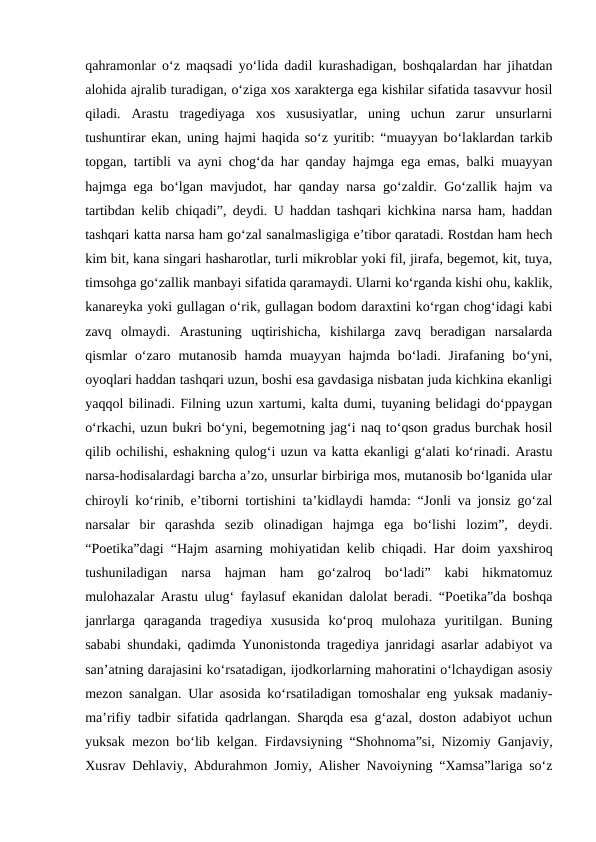 qahramonlar o‘z maqsadi yo‘lida dadil kurashadigan, boshqalardan har jihatdan
alohida ajralib turadigan, o‘ziga xos xarakterga ega kishilar sifatida tasavvur hosil
qiladi.  Arastu  tragediyaga  xos  xususiyatlar,  uning  uchun  zarur  unsurlarni
tushuntirar ekan, uning hajmi haqida so‘z yuritib: “muayyan bo‘laklardan tarkib
topgan, tartibli va ayni chog‘da har qanday hajmga ega emas, balki muayyan
hajmga ega bo‘lgan mavjudot, har qanday narsa go‘zaldir. Go‘zallik hajm va
tartibdan kelib chiqadi”, deydi. U haddan tashqari kichkina narsa ham, haddan
tashqari katta narsa ham go‘zal sanalmasligiga e’tibor qaratadi. Rostdan ham hech
kim bit, kana singari hasharotlar, turli mikroblar yoki fil, jirafa, begemot, kit, tuya,
timsohga go‘zallik manbayi sifatida qaramaydi. Ularni ko‘rganda kishi ohu, kaklik,
kanareyka yoki gullagan o‘rik, gullagan bodom daraxtini ko‘rgan chog‘idagi kabi
zavq  olmaydi.  Arastuning  uqtirishicha,  kishilarga  zavq  beradigan  narsalarda
qismlar  o‘zaro  mutanosib  hamda muayyan  hajmda  bo‘ladi. Jirafaning bo‘yni,
oyoqlari haddan tashqari uzun, boshi esa gavdasiga nisbatan juda kichkina ekanligi
yaqqol bilinadi. Filning uzun xartumi, kalta dumi, tuyaning belidagi do‘ppaygan
o‘rkachi, uzun bukri bo‘yni, begemotning jag‘i naq to‘qson gradus burchak hosil
qilib ochilishi, eshakning qulog‘i uzun va katta ekanligi g‘alati ko‘rinadi. Arastu
narsa-hodisalardagi barcha a’zo, unsurlar birbiriga mos, mutanosib bo‘lganida ular
chiroyli ko‘rinib, e’tiborni tortishini ta’kidlaydi hamda: “Jonli va jonsiz go‘zal
narsalar  bir  qarashda  sezib  olinadigan  hajmga  ega  bo‘lishi  lozim”,  deydi.
“Poetika”dagi “Hajm asarning mohiyatidan kelib chiqadi. Har doim yaxshiroq
tushuniladigan  narsa  hajman  ham  go‘zalroq  bo‘ladi”  kabi  hikmatomuz
mulohazalar Arastu ulug‘ faylasuf ekanidan dalolat beradi. “Poetika”da boshqa
janrlarga  qaraganda  tragediya  xususida  ko‘proq  mulohaza  yuritilgan.  Buning
sababi shundaki, qadimda Yunonistonda tragediya janridagi asarlar adabiyot va
san’atning darajasini ko‘rsatadigan, ijodkorlarning mahoratini o‘lchaydigan asosiy
mezon sanalgan. Ular asosida ko‘rsatiladigan tomoshalar eng yuksak madaniy-
ma’rifiy tadbir sifatida qadrlangan. Sharqda esa g‘azal, doston adabiyot uchun
yuksak mezon bo‘lib kelgan. Firdavsiyning “Shohnoma”si, Nizomiy Ganjaviy,
Xusrav Dehlaviy, Abdurahmon Jomiy, Alisher Navoiyning “Xamsa”lariga so‘z
