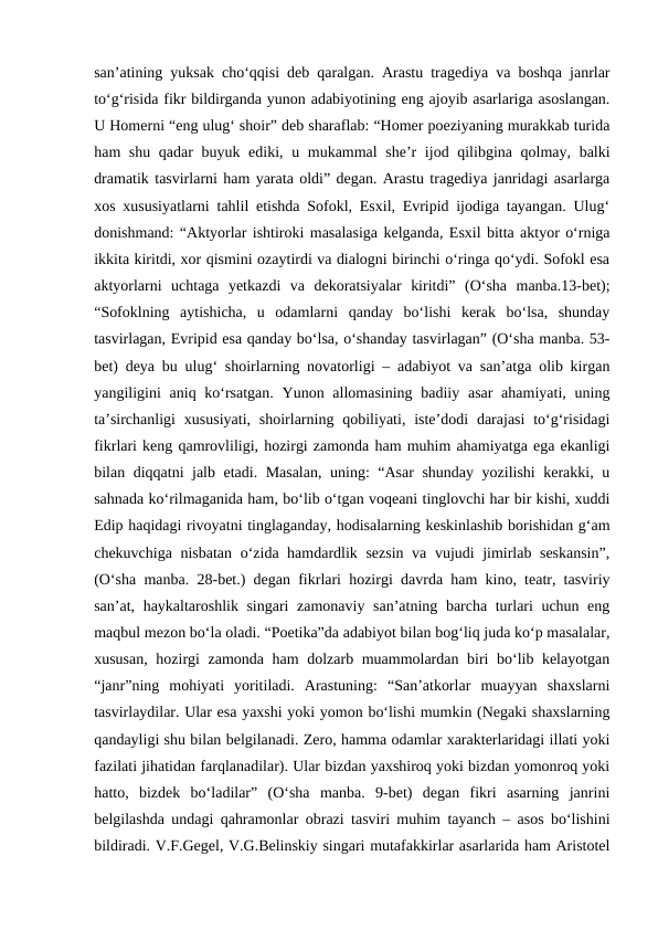san’atining yuksak cho‘qqisi deb qaralgan. Arastu tragediya va boshqa janrlar
to‘g‘risida fikr bildirganda yunon adabiyotining eng ajoyib asarlariga asoslangan.
U Homerni “eng ulug‘ shoir” deb sharaflab: “Homer poeziyaning murakkab turida
ham shu qadar  buyuk ediki, u mukammal  she’r  ijod qilibgina qolmay, balki
dramatik tasvirlarni ham yarata oldi” degan. Arastu tragediya janridagi asarlarga
xos xususiyatlarni tahlil etishda Sofokl, Esxil, Evripid ijodiga tayangan. Ulug‘
donishmand: “Aktyorlar ishtiroki masalasiga kelganda, Esxil bitta aktyor o‘rniga
ikkita kiritdi, xor qismini ozaytirdi va dialogni birinchi o‘ringa qo‘ydi. Sofokl esa
aktyorlarni  uchtaga  yetkazdi  va  dekoratsiyalar  kiritdi”  (O‘sha  manba.13-bet);
“Sofoklning  aytishicha,  u  odamlarni  qanday  bo‘lishi  kerak  bo‘lsa,  shunday
tasvirlagan, Evripid esa qanday bo‘lsa, o‘shanday tasvirlagan” (O‘sha manba. 53-
bet) deya bu ulug‘ shoirlarning novatorligi – adabiyot va san’atga olib kirgan
yangiligini  aniq ko‘rsatgan.  Yunon allomasining badiiy asar  ahamiyati,  uning
ta’sirchanligi  xususiyati,  shoirlarning  qobiliyati, iste’dodi  darajasi  to‘g‘risidagi
fikrlari keng qamrovliligi, hozirgi zamonda ham muhim ahamiyatga ega ekanligi
bilan diqqatni jalb etadi. Masalan, uning: “Asar  shunday yozilishi  kerakki, u
sahnada ko‘rilmaganida ham, bo‘lib o‘tgan voqeani tinglovchi har bir kishi, xuddi
Edip haqidagi rivoyatni tinglaganday, hodisalarning keskinlashib borishidan g‘am
chekuvchiga nisbatan o‘zida hamdardlik sezsin va vujudi jimirlab seskansin”,
(O‘sha manba. 28-bet.) degan fikrlari hozirgi davrda ham kino, teatr, tasviriy
san’at, haykaltaroshlik singari zamonaviy san’atning barcha turlari uchun eng
maqbul mezon bo‘la oladi. “Poetika”da adabiyot bilan bog‘liq juda ko‘p masalalar,
xususan, hozirgi zamonda ham  dolzarb muammolardan biri bo‘lib kelayotgan
“janr”ning  mohiyati  yoritiladi.  Arastuning:  “San’atkorlar  muayyan  shaxslarni
tasvirlaydilar. Ular esa yaxshi yoki yomon bo‘lishi mumkin (Negaki shaxslarning
qandayligi shu bilan belgilanadi. Zero, hamma odamlar xarakterlaridagi illati yoki
fazilati jihatidan farqlanadilar). Ular bizdan yaxshiroq yoki bizdan yomonroq yoki
hatto,  bizdek  bo‘ladilar”  (O‘sha  manba.  9-bet)  degan  fikri  asarning  janrini
belgilashda undagi qahramonlar obrazi tasviri muhim tayanch – asos bo‘lishini
bildiradi. V.F.Gegel, V.G.Belinskiy singari mutafakkirlar asarlarida ham Aristotel

