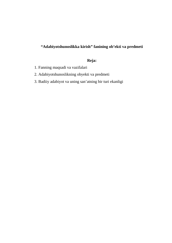 “Adabiyotshunoslikka kirish” fanining ob’ekti va predmeti
Reja:
1. Fanning maqsadi va vazifalari
2. Adabiyotshunoslikning obyekti va predmeti
3. Badiiy adabiyot va uning san’atning bir turi ekanligi
