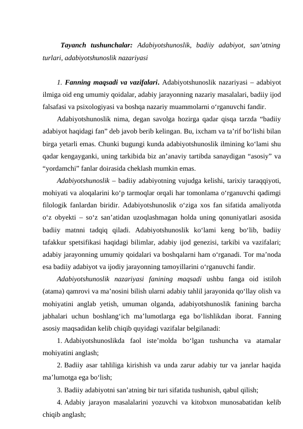 Tayanch  tushunchalar:  Adabiyotshunoslik,  badiiy  adabiyot,  san’atning
turlari, adabiyotshunoslik nazariyasi
1. Fanning maqsadi va vazifalari. Adabiyotshunoslik nazariyasi – adabiyot
ilmiga oid eng umumiy qoidalar, adabiy jarayonning nazariy masalalari, badiiy ijod
falsafasi va psixologiyasi va boshqa nazariy muammolarni oʻrganuvchi fandir. 
Adabiyotshunoslik nima, degan savolga hozirga qadar qisqa tarzda “badiiy
adabiyot haqidagi fan” deb javob berib kelingan. Bu, ixcham va ta’rif bo‘lishi bilan
birga yetarli emas. Chunki bugungi kunda adabiyotshunoslik ilmining ko‘lami shu
qadar kengayganki, uning tarkibida biz an’anaviy tartibda sanaydigan “asosiy” va
“yordamchi” fanlar doirasida cheklash mumkin emas. 
Adabiyotshunoslik – badiiy adabiyotning vujudga kelishi, tarixiy taraqqiyoti,
mohiyati va aloqalarini ko‘p tarmoqlar orqali har tomonlama o‘rganuvchi qadimgi
filologik fanlardan biridir. Adabiyotshunoslik o‘ziga xos fan sifatida amaliyotda
o‘z obyekti  – so‘z san’atidan uzoqlashmagan holda uning qonuniyatlari asosida
badiiy  matnni  tadqiq  qiladi.  Adabiyotshunoslik  ko‘lami  keng  bo‘lib,  badiiy
tafakkur spetsifikasi haqidagi bilimlar, adabiy ijod genezisi, tarkibi va vazifalari;
adabiy jarayonning umumiy qoidalari va boshqalarni ham o‘rganadi. Tor ma’noda
esa badiiy adabiyot va ijodiy jarayonning tamoyillarini o‘rganuvchi fandir. 
Adabiyotshunoslik  nazariyasi  fanining  maqsadi ushbu  fanga  oid  istiloh
(atama) qamrovi va ma’nosini bilish ularni adabiy tahlil jarayonida qo‘llay olish va
mohiyatini anglab yetish, umuman olganda, adabiyotshunoslik fanining barcha
jabhalari  uchun  boshlang‘ich  ma’lumotlarga  ega  bo‘lishlikdan  iborat.  Fanning
asosiy maqsadidan kelib chiqib quyidagi vazifalar belgilanadi:
1. Adabiyotshunoslikda  faol  iste’molda  bo‘lgan  tushuncha  va  atamalar
mohiyatini anglash;
2. Badiiy asar tahliliga kirishish va unda zarur adabiy tur va janrlar haqida
ma’lumotga ega bo‘lish;
3. Badiiy adabiyotni san’atning bir turi sifatida tushunish, qabul qilish;
4. Adabiy jarayon masalalarini yozuvchi va kitobxon munosabatidan kelib
chiqib anglash;
