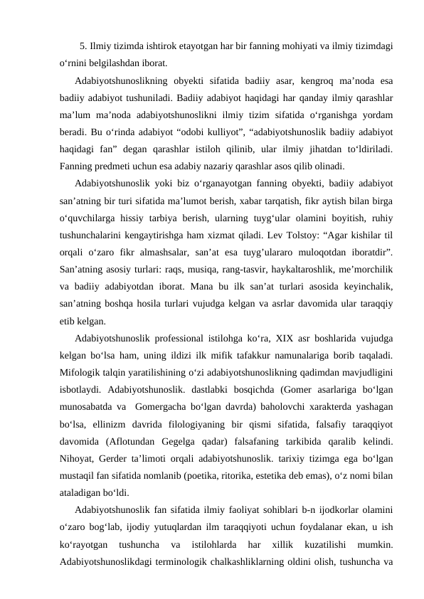 5. Ilmiy tizimda ishtirok etayotgan har bir fanning mohiyati va ilmiy tizimdagi
o‘rnini belgilashdan iborat.
Adabiyotshunoslikning  obyekti  sifatida  badiiy  asar,  kengroq  ma’noda  esa
badiiy adabiyot tushuniladi. Badiiy adabiyot haqidagi har qanday ilmiy qarashlar
ma’lum  ma’noda  adabiyotshunoslikni  ilmiy  tizim  sifatida  o‘rganishga  yordam
beradi. Bu o‘rinda adabiyot “odobi kulliyot”, “adabiyotshunoslik badiiy adabiyot
haqidagi  fan”  degan  qarashlar  istiloh  qilinib,  ular  ilmiy  jihatdan  to‘ldiriladi.
Fanning predmeti uchun esa adabiy nazariy qarashlar asos qilib olinadi.
Adabiyotshunoslik yoki biz o‘rganayotgan fanning obyekti, badiiy adabiyot
san’atning bir turi sifatida ma’lumot berish, xabar tarqatish, fikr aytish bilan birga
o‘quvchilarga  hissiy  tarbiya  berish,  ularning  tuyg‘ular  olamini  boyitish,  ruhiy
tushunchalarini kengaytirishga ham xizmat qiladi. Lev Tolstoy: “Agar kishilar til
orqali  o‘zaro  fikr  almashsalar,  san’at  esa  tuyg’ulararo  muloqotdan  iboratdir”.
San’atning asosiy turlari: raqs, musiqa, rang-tasvir, haykaltaroshlik, me’morchilik
va badiiy adabiyotdan  iborat. Mana  bu ilk san’at  turlari  asosida  keyinchalik,
san’atning boshqa hosila turlari vujudga kelgan va asrlar davomida ular taraqqiy
etib kelgan. 
Adabiyotshunoslik professional istilohga ko‘ra, XIX asr boshlarida vujudga
kelgan bo‘lsa ham, uning ildizi ilk mifik tafakkur namunalariga borib taqaladi.
Mifologik talqin yaratilishining o‘zi adabiyotshunoslikning qadimdan mavjudligini
isbotlaydi.  Adabiyotshunoslik.  dastlabki  bosqichda  (Gomer  asarlariga  bo‘lgan
munosabatda va  Gomergacha bo‘lgan davrda) baholovchi xarakterda yashagan
bo‘lsa,  ellinizm  davrida  filologiyaning  bir  qismi  sifatida,  falsafiy  taraqqiyot
davomida  (Aflotundan  Gegelga  qadar)  falsafaning  tarkibida  qaralib  kelindi.
Nihoyat, Gerder ta’limoti orqali adabiyotshunoslik. tarixiy tizimga ega bo‘lgan
mustaqil fan sifatida nomlanib (poetika, ritorika, estetika deb emas), o‘z nomi bilan
ataladigan bo‘ldi.     
Adabiyotshunoslik  fan sifatida ilmiy faoliyat sohiblari b-n ijodkorlar olamini
o‘zaro bog‘lab, ijodiy yutuqlardan ilm taraqqiyoti uchun foydalanar ekan, u ish
ko‘rayotgan  tushuncha  va  istilohlarda  har  xillik  kuzatilishi  mumkin.
Adabiyotshunoslikdagi terminologik chalkashliklarning oldini olish, tushuncha va
