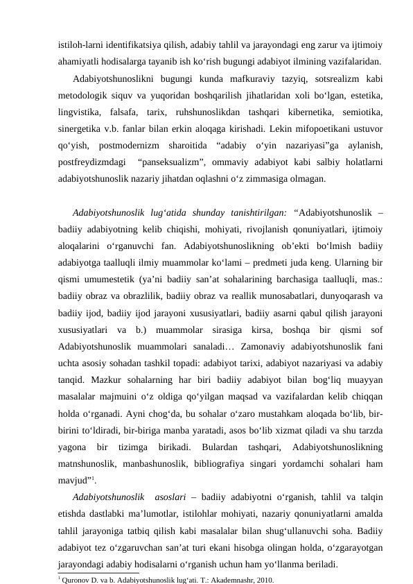 istiloh-larni identifikatsiya qilish, adabiy tahlil va jarayondagi eng zarur va ijtimoiy
ahamiyatli hodisalarga tayanib ish ko‘rish bugungi adabiyot ilmining vazifalaridan.
Adabiyotshunoslikni  bugungi  kunda  mafkuraviy  tazyiq,  sotsrealizm  kabi
metodologik siquv va yuqoridan boshqarilish jihatlaridan xoli bo‘lgan, estetika,
lingvistika,  falsafa,  tarix,  ruhshunoslikdan  tashqari  kibernetika,  semiotika,
sinergetika v.b. fanlar bilan erkin aloqaga kirishadi. Lekin mifopoetikani ustuvor
qo‘yish,  postmodernizm  sharoitida  “adabiy  o‘yin  nazariyasi”ga  aylanish,
postfreydizmdagi   “panseksualizm”,  ommaviy  adabiyot  kabi  salbiy  holatlarni
adabiyotshunoslik nazariy jihatdan oqlashni o‘z zimmasiga olmagan. 
Adabiyotshunoslik  lugʻatida  shunday  tanishtirilgan:  “Adabiyotshunoslik  –
badiiy adabiyotning kelib chiqishi, mohiyati, rivojlanish qonuniyatlari, ijtimoiy
aloqalarini  o‘rganuvchi  fan.  Adabiyotshunoslikning  ob’ekti  bo‘lmish  badiiy
adabiyotga taalluqli ilmiy muammolar ko‘lami – predmeti juda keng. Ularning bir
qismi umumestetik (ya’ni badiiy san’at sohalarining barchasiga taalluqli, mas.:
badiiy obraz va obrazlilik, badiiy obraz va reallik munosabatlari, dunyoqarash va
badiiy ijod, badiiy ijod jarayoni xususiyatlari, badiiy asarni qabul qilish jarayoni
xususiyatlari  va  b.)  muammolar  sirasiga  kirsa,  boshqa  bir  qismi  sof
Adabiyotshunoslik  muammolari  sanaladi…  Zamonaviy  adabiyotshunoslik  fani
uchta asosiy sohadan tashkil topadi: adabiyot tarixi, adabiyot nazariyasi va adabiy
tanqid.  Mazkur  sohalarning  har  biri  badiiy  adabiyot  bilan  bog‘liq  muayyan
masalalar majmuini o‘z oldiga qo‘yilgan maqsad va vazifalardan kelib chiqqan
holda o‘rganadi. Ayni chog‘da, bu sohalar o‘zaro mustahkam aloqada bo‘lib, bir-
birini to‘ldiradi, bir-biriga manba yaratadi, asos bo‘lib xizmat qiladi va shu tarzda
yagona  bir  tizimga  birikadi.  Bulardan  tashqari,  Adabiyotshunoslikning
matnshunoslik,  manbashunoslik,  bibliografiya  singari  yordamchi  sohalari  ham
mavjud”1. 
Adabiyotshunoslik  asoslari – badiiy adabiyotni o‘rganish, tahlil va talqin
etishda dastlabki ma’lumotlar, istilohlar mohiyati, nazariy qonuniyatlarni amalda
tahlil jarayoniga tatbiq qilish kabi masalalar bilan shug‘ullanuvchi soha. Badiiy
adabiyot tez o‘zgaruvchan san’at turi ekani hisobga olingan holda, o‘zgarayotgan
jarayondagi adabiy hodisalarni o‘rganish uchun ham yo‘llanma beriladi.
1 Quronov D. va b. Adabiyotshunoslik lugʻati. T.: Akademnashr, 2010.
