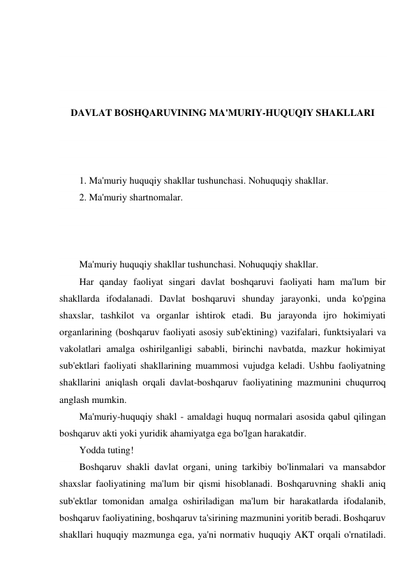  
 
 
 
DAVLAT BOSHQARUVINING MA'MURIY-HUQUQIY SHAKLLARI 
 
 
 
1. Ma'muriy huquqiy shakllar tushunchasi. Nohuquqiy shakllar. 
2. Ma'muriy shartnomalar. 
 
 
 
Ma'muriy huquqiy shakllar tushunchasi. Nohuquqiy shakllar. 
Har qanday faoliyat singari davlat boshqaruvi faoliyati ham ma'lum bir 
shakllarda ifodalanadi. Davlat boshqaruvi shunday jarayonki, unda ko'pgina 
shaxslar, tashkilot va organlar ishtirok etadi. Bu jarayonda ijro hokimiyati 
organlarining (boshqaruv faoliyati asosiy sub'ektining) vazifalari, funktsiyalari va 
vakolatlari amalga oshirilganligi sababli, birinchi navbatda, mazkur hokimiyat 
sub'ektlari faoliyati shakllarining muammosi vujudga keladi. Ushbu faoliyatning 
shakllarini aniqlash orqali davlat-boshqaruv faoliyatining mazmunini chuqurroq 
anglash mumkin. 
Ma'muriy-huquqiy shakl - amaldagi huquq normalari asosida qabul qilingan 
boshqaruv akti yoki yuridik ahamiyatga ega bo'lgan harakatdir. 
Yodda tuting! 
Boshqaruv shakli davlat organi, uning tarkibiy bo'linmalari va mansabdor 
shaxslar faoliyatining ma'lum bir qismi hisoblanadi. Boshqaruvning shakli aniq 
sub'ektlar tomonidan amalga oshiriladigan ma'lum bir harakatlarda ifodalanib, 
boshqaruv faoliyatining, boshqaruv ta'sirining mazmunini yoritib beradi. Boshqaruv 
shakllari huquqiy mazmunga ega, ya'ni normativ huquqiy AKT orqali o'rnatiladi. 
