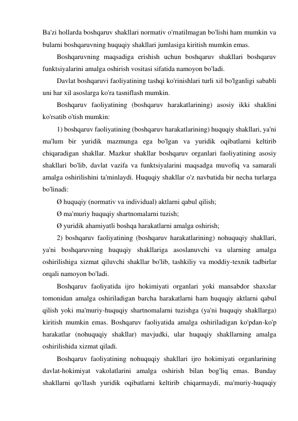 Ba'zi hollarda boshqaruv shakllari normativ o'rnatilmagan bo'lishi ham mumkin va 
bularni boshqaruvning huquqiy shakllari jumlasiga kiritish mumkin emas. 
Boshqaruvning maqsadiga erishish uchun boshqaruv shakllari boshqaruv 
funktsiyalarini amalga oshirish vositasi sifatida namoyon bo'ladi. 
Davlat boshqaruvi faoliyatining tashqi ko'rinishlari turli xil bo'lganligi sababli 
uni har xil asoslarga ko'ra tasniflash mumkin. 
Boshqaruv faoliyatining (boshqaruv harakatlarining) asosiy ikki shaklini 
ko'rsatib o'tish mumkin: 
1) boshqaruv faoliyatining (boshqaruv harakatlarining) huquqiy shakllari, ya'ni 
ma'lum bir yuridik mazmunga ega bo'lgan va yuridik oqibatlarni keltirib 
chiqaradigan shakllar. Mazkur shakllar boshqaruv organlari faoliyatining asosiy 
shakllari bo'lib, davlat vazifa va funktsiyalarini maqsadga muvofiq va samarali 
amalga oshirilishini ta'minlaydi. Huquqiy shakllar o'z navbatida bir necha turlarga 
bo'linadi: 
Ø huquqiy (normativ va individual) aktlarni qabul qilish; 
Ø ma'muriy huquqiy shartnomalarni tuzish; 
Ø yuridik ahamiyatli boshqa harakatlarni amalga oshirish; 
2) boshqaruv faoliyatining (boshqaruv harakatlarining) nohuquqiy shakllari, 
ya'ni boshqaruvning huquqiy shakllariga asoslanuvchi va ularning amalga 
oshirilishiga xizmat qiluvchi shakllar bo'lib, tashkiliy va moddiy-texnik tadbirlar 
orqali namoyon bo'ladi. 
Boshqaruv faoliyatida ijro hokimiyati organlari yoki mansabdor shaxslar 
tomonidan amalga oshiriladigan barcha harakatlarni ham huquqiy aktlarni qabul 
qilish yoki ma'muriy-huquqiy shartnomalarni tuzishga (ya'ni huquqiy shakllarga) 
kiritish mumkin emas. Boshqaruv faoliyatida amalga oshiriladigan ko'pdan-ko'p 
harakatlar (nohuquqiy shakllar) mavjudki, ular huquqiy shakllarning amalga 
oshirilishida xizmat qiladi. 
Boshqaruv faoliyatining nohuquqiy shakllari ijro hokimiyati organlarining 
davlat-hokimiyat vakolatlarini amalga oshirish bilan bog'liq emas. Bunday 
shakllarni qo'llash yuridik oqibatlarni keltirib chiqarmaydi, ma'muriy-huquqiy 
